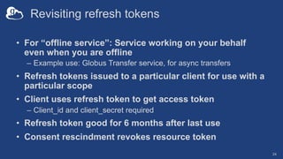 Revisiting refresh tokens
• For “offline service”: Service working on your behalf
even when you are offline
– Example use: Globus Transfer service, for async transfers
• Refresh tokens issued to a particular client for use with a
particular scope
• Client uses refresh token to get access token
– Client_id and client_secret required
• Refresh token good for 6 months after last use
• Consent rescindment revokes resource token
24
 