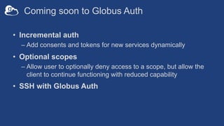 Coming soon to Globus Auth
• Incremental auth
– Add consents and tokens for new services dynamically
• Optional scopes
– Allow user to optionally deny access to a scope, but allow the
client to continue functioning with reduced capability
• SSH with Globus Auth
 