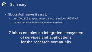 Summary
• Globus Auth makes it easy to…
– …add OAuth2 support to secure your service’s REST API
– …create services to leverage other services
Globus enables an integrated ecosystem
of services and applications
for the research community
27
 