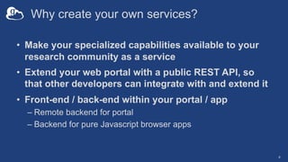 Why create your own services?
• Make your specialized capabilities available to your
research community as a service
• Extend your web portal with a public REST API, so
that other developers can integrate with and extend it
• Front-end / back-end within your portal / app
– Remote backend for portal
– Backend for pure Javascript browser apps
4
 