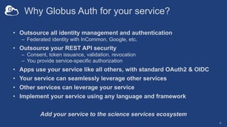 Why Globus Auth for your service?
• Outsource all identity management and authentication
– Federated identity with InCommon, Google, etc.
• Outsource your REST API security
– Consent, token issuance, validation, revocation
– You provide service-specific authorization
• Apps use your service like all others, with standard OAuth2 & OIDC
• Your service can seamlessly leverage other services
• Other services can leverage your service
• Implement your service using any language and framework
Add your service to the science services ecosystem
5
 