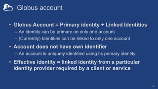 Globus account
• Globus Account = Primary identity + Linked Identities
– An identity can be primary on only one account
– (Currently) Identities can be linked to only one account
• Account does not have own identifier
– An account is uniquely identified using its primary identity
• Effective identity = linked identity from a particular
identity provider required by a client or service
8
 