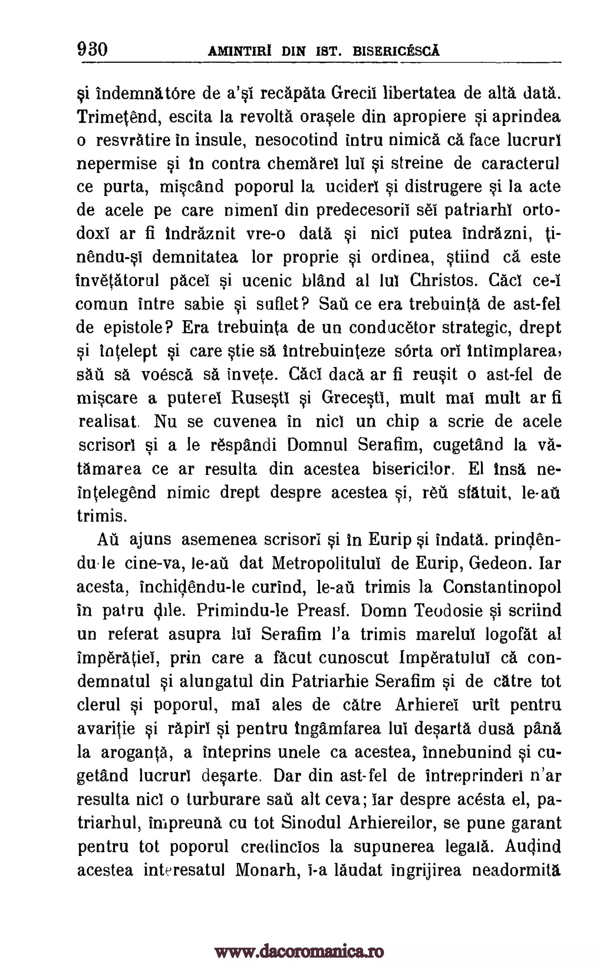 930 AMINTIRI DIN 1ST. BismuctscA
si indemnatOre de a'si recapata Grecii libertatea de alts data.
Trimetend, escita la revolts orasele din apropiere si aprindea
o resvratire in insule, nesocotind intru nimica ca face lucrurl
nepermise si In contra chemarel lui si streine de caracterul
ce purta, miscand poporul la ucideri si distrugere si la acte
de acele pe care nimeni din predecesorii set patriarhi orto-
doxi ar fi indraznit vre-o data si nici putea indrazni, ti-
nendu-si demnitatea for proprie si ordinea, stiind ca este
invetatorul pacel si ucenic bland al hit Christos. Cad ce-i
comun intre sable si suflet? Sail ce era trebuinta de ast-fel
de epistole? Era trebuinta de un conducetor strategic, drept
si intelept si care stie sa Intrebuinteze sOrta orb tntimplarea,
sail sa voesca sa invete. Cad data ar fi reusit o ast-fel de
miscare a puterel Rusestl si Grecesti, mult mai mult ar fi
realisat. Nu se cuvenea in nici un chip a scrie de acele
scrisori si a le respandi Domnul Serafim, cugetand la va-
tamarea ce ar resulta din acestea bisericilor. El insa ne-
intelegend nimic drept despre acestea si, WI sfatuit, le-ail
trimis.
Au ajuns asemenea scrisori si In Eurip si indata. prinden-
du-le cine-va, le-ad dat Metropolitului de Eurip, Gedeon. Iar
acesta, inchidendu-le curind, le -ail trimis la Constantinopol
in patru vile. Primindu-le Preasf. Domn Teodosie si scriind
un referat asupra lui Serafim l'a trimis marelui logofat al
imperatiel, prin care a facut cunoscut Imperatului ca con-
demnatul si alungatul din Patriarhie Serafim si de catre tot
clerul si poporul, mai ales de catre Arhierei urit pentru
avaritie si rapid si pentru Ingamfarea lul desarta dusa pana
la aroganta, a inteprins unele ca acestea, innebunind si cu-
getand lucrurl desarte. Dar din ast-fel de intreprinderi n'ar
resulta nici o turburare sail alt ceva; tar despre acesta el, pa-
triarhul, impreuna cu tot Sinodul Arhiereilor, se pune garant
pentru tot poporul credincios la supunerea legala. Audind
acestea interesatul Monarh, i-a laudat ingrijirea neadormita
www.dacoromanica.ro
 