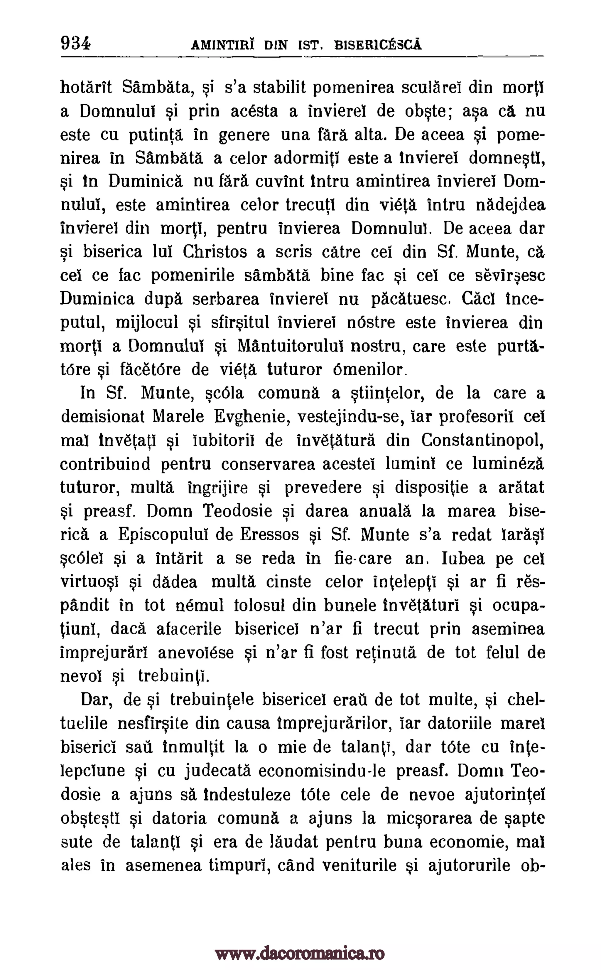 934 AMINTIRT DIN 1ST. B1SER10ESCA
hotarit Sambata, si s'a stabilit pomenirea scularei din mortl
a Domnului si prin acesta a invierel de obste; asa ca nu
este cu putinta in genere una far& alta. De aceea si pome-
nirea in Sambata a celor adormiti este a invierei domnestl,
si In Dominica nu fara cuvint intro amintirea invierei Dom-
nului, este amintirea celor trecuti din vieta intro nadejdea
invierei din mortl, pentru invierea Domnului. De aceea dar
si biserica lul Christos a scris catre cel din Sf. Munte, ca
cel ce fac pomenirile sambata bine fac si cei ce seviresc
Duminica dupa serbarea invierei nu pacatuesc. Caci ince-
putul, mijlocul si sfirsitul invierei nOstre este invierea din
morti a Domnului si Mantuitorului nostru, care este porta-
tOre si facet6re de vieta tuturor 6menilor.
In Sf. Munte, scOla comuna a stiintelor, de la care a
demisionat Mare le Evghenie, vestejindu-se, iar profesorii cel
mai invetati Si iubitorii de invetatura din Constantinopol,
contribuind pentru conservarea acestei lumini ce lumineza
tuturor, multa ingrijire si prevedere si dispositie a aratat
si preasf. Domn Teodosie si darea anuala la marea bise-
rid, a Episcopului de Eressos si Sf. Munte s'a redat larasi
sc6lei si a intarit a se reda in fie-care an. Iubea pe cel
virtuosi si dadea multa cinste celor intelepti si ar fi res-
pandit in tot nemul tolosul din bunele invetaturi si ocupa-
tioni, data afacerile bisericei n'ar fi trecut prin aseminea
imprejurari anevoiese si n'ar fi fost retinuta de tot felul de
nevol si trebuinti.
Dar, de si trebuintele bisericel eraii de tot multe, si chel-
tuelile nesfirsite din causa imprejurarilor, iar datoriile marel
biserici sail. inmultit la o mie de talanti, dar tOte cu inte-
lepciune si cu judecata economisindu-le preasf. Domn Teo-
dosie a ajuns sa indestuleze tOte cele de nevoe ajutorintel
obstesti si datoria comuna a ajuns la micsorarea de sapte
sute de talanti si era de laudat pentru buna economie, mai
ales in asemenea timpuri, cand veniturile si ajutorurile ob-
www.dacoromanica.ro
 