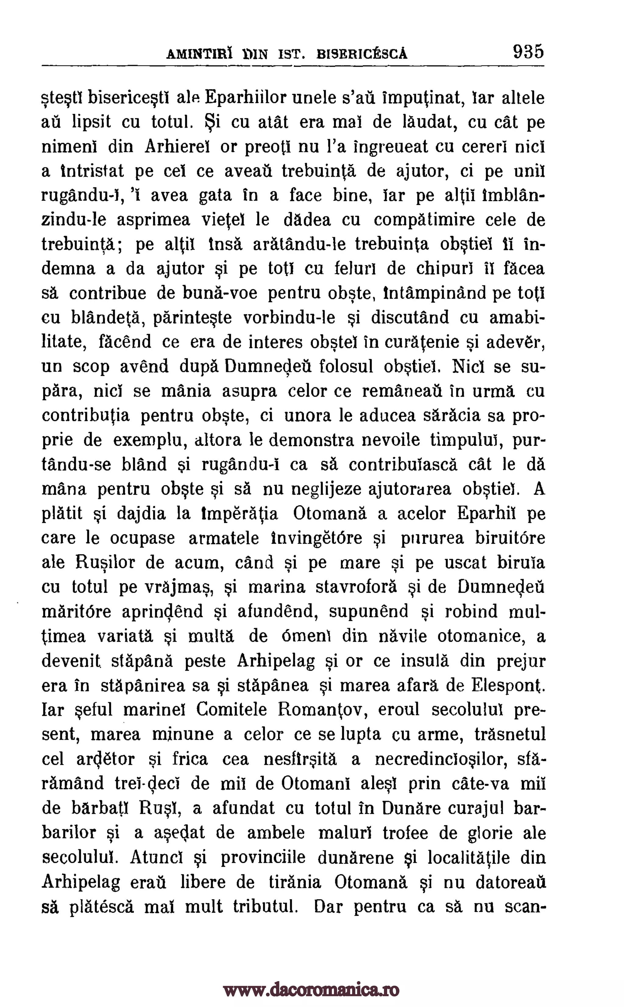 AMINTIR1 DIN IST. BISERICESCA 935
stestl bisericestl ale Eparhiilor unele s'ati imputinat, lar allele
aI lipsit cu totul. i cu atat era mal de laudat, cu cat pe
nimeni din Arhierei or preoti nu l'a ingreueat cu cereri nici
a intristat pe cel ce aveati trebuinta de ajutor, ci pe unil
rugandu-I, '1 avea gata in a face bine, lar pe altil imblan-
zindu-le asprimea vietel le dadea cu compatimire cele de
trebuinta; pe altif insa aratandu-le trebuinta obstiel ti in-
demna a da ajutor si pe toti cu feluri de chipurl 11 facea
sa contribue de buns -voe pentru obste, intampinand pe toti
cu blandeta, parinteste vorbindu-le si discutand cu amabi-
litate, facend ce era de interes 014,0 in curatenie si adever,
un stop avend dupa Dumnedeil folosul obstiel. Nici se su-
para, nici se mania asupra celor ce remaneati in urma cu
contributia pentru obste, ci unora le aducea saracia sa pro-
prie de exemplu, altora le demonstra nevoile timpului, pur-
tandu-se bland si rugandu-1 ca sa contribulasca cat le da
!liana pentru obste si sa nu neglijeze ajutorarea obstiel. A
platit si dajdia la imperatia Otomana a acelor Eparhil pe
care le ocupase armatele invingetOre si pururea biruitOre
ale Rusilor de acum, cand si pe mare si pe uscat birula
cu totul pe vrajmas, si marina stavrofora si de Dumneded
maritOre aprindend si afundend, supunend si robind mul-
timea variata si multa de Omens din navile otomanice, a
devenit stapana peste Arhipelag si or ce insula din prejur
era in stapanirea sa si stapanea si marea afara de Elespont.
Iar seful marinel Comitele Romantov, eroul secolulul pre-
sent, marea minune a celor ce se lupta cu arme, trasnetul
cel arcletor si frica cea nesfirsita a necredinciosilor, sfa-
ramand tree -deci de mil de Otomani alest prin cate-va mil
de barbati Rusl, a afundat cu totul in Dunare curajul bar-
barilor si a asedat de ambele malurl trofee de glorie ale
secolulul. Atuncl si provinciile dunarene si localitatile din
Arhipelag erati libere de Urania Otomana si nu datoreau
sa platesca mai mutt tributul. Dar pentru ca sa nu scan-
www.dacoromanica.ro
 