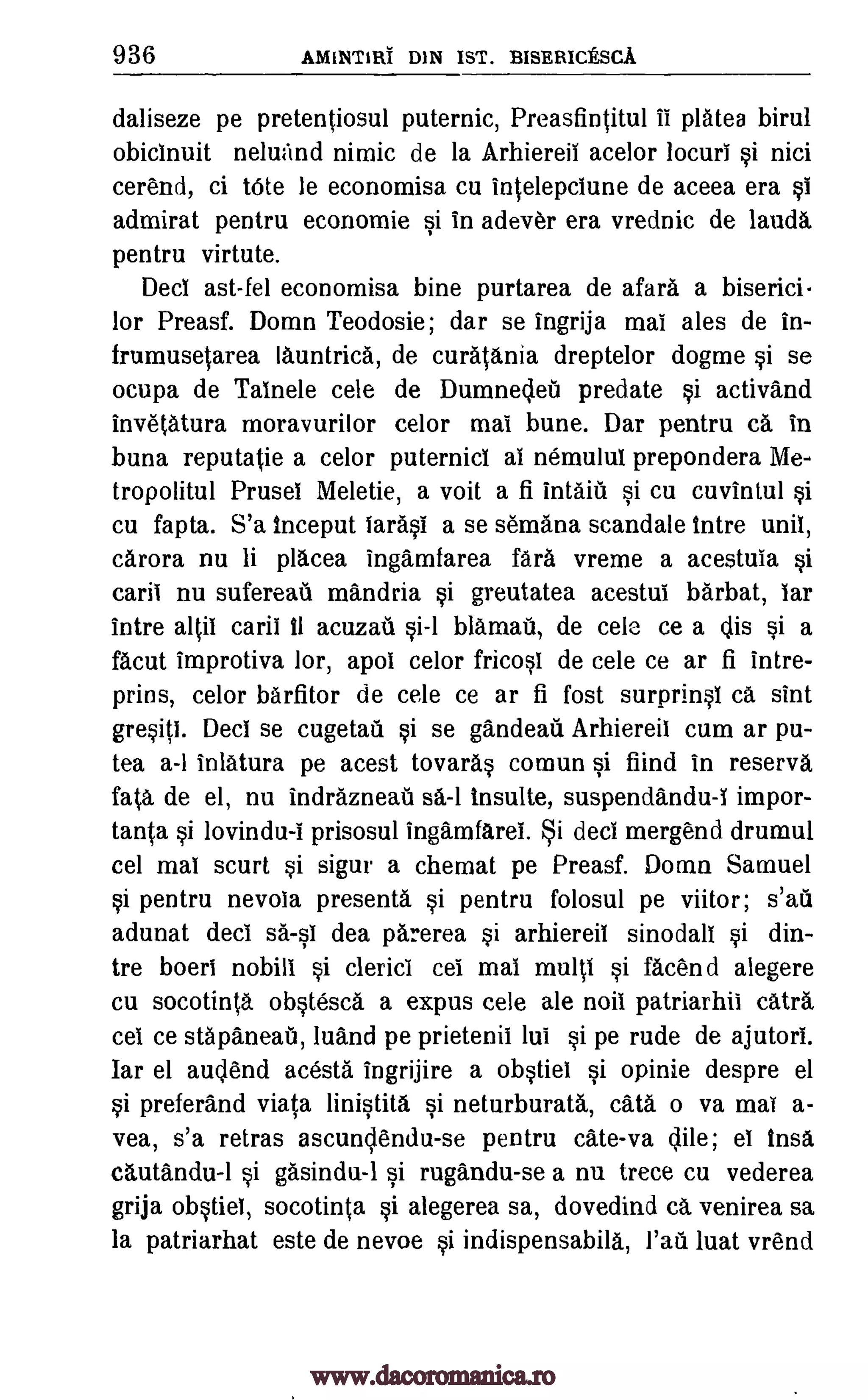 936 AMINTIM DIN 1ST. BISERICESCA
daliseze pe pretentiosul puternic, Preasfintitul ii plates birul
obicinuit neluzind nimic de la Arhiereil acelor locuri si nici
cerend, ci tOte le economisa cu intelepciune de aceea era si
admirat pentru economic si in adever era vrednic de laud&
pentru virtute.
Deci ast-fel economisa bine purtarea de afar& a biserici
for Preasf. Domn Teodosie; dar se ingrija mai ales de in-
frumusetarea launtrica, de curatania dreptelor dogme si se
ocupa de Talnele cele de Dumnecleil predate si activand
invetatura moravurilor celor mai bune. Dar pentru ca in
buna reputatie a celor puternici al nemului prepondera Me-
tropolitul Prusel Meletie, a voit a fi intaffi si cu cuvintul si
cu fapta. S'a inceput larasI a se semana scandale tntre unit,
c &rora nu li placea ingamfarea fart vreme a acestuia si
carii nu sufereati mandria si greutatea acestui barbat, iar
intre altii carii 11 acuzail blamail, de cele ce a dis si a
facut improtiva lor, apol celor fricosl de cele ce ar fi intre-
prins, celor barfitor de cele ce ar fi fost surprinsi ca sint
gresiti. Deci se cugetail si se gandeati Arhiereil cum ar pu-
tea a-I inlatura pe acest tovaras comun si fiind in reserva
fata de el, nu indrazneat sa-1 insulte, suspendandu-i impor-
tanta si lovindu-i prisosul ingamfarei. i deci mergend drumul
cel mai scurt si sigur a chemat pe Preasf. Domn Samuel
si pentru nevoia present& si pentru folosul pe viitor; s'ati
adunat deci sa-sl dea parerea si arhiereii sinodall si din-
tre boeri nobill si clerics cel mai multi si facend alegere
cu socotinta obstesca a expus cele ale noii patriarhii catra,
cei ce stapaneab, luand pe prietenii lui si pe rude de ajutori.
Iar el audend acesta ingrijire a obstiel si opinie despre el
si preferand viata linistita si neturburata, cat& o va mai a-
vea, s'a retras ascundendu-se pentru cate-va dile; el insa
cautandu-1 si gasindu-1 si rugandu-se a nu trece cu vederea
grija obstief, socotinta si alegerea sa, dovedind c& venirea sa
la patriarhat este de nevoe si indispensabila, luat vrendfad
www.dacoromanica.ro
 