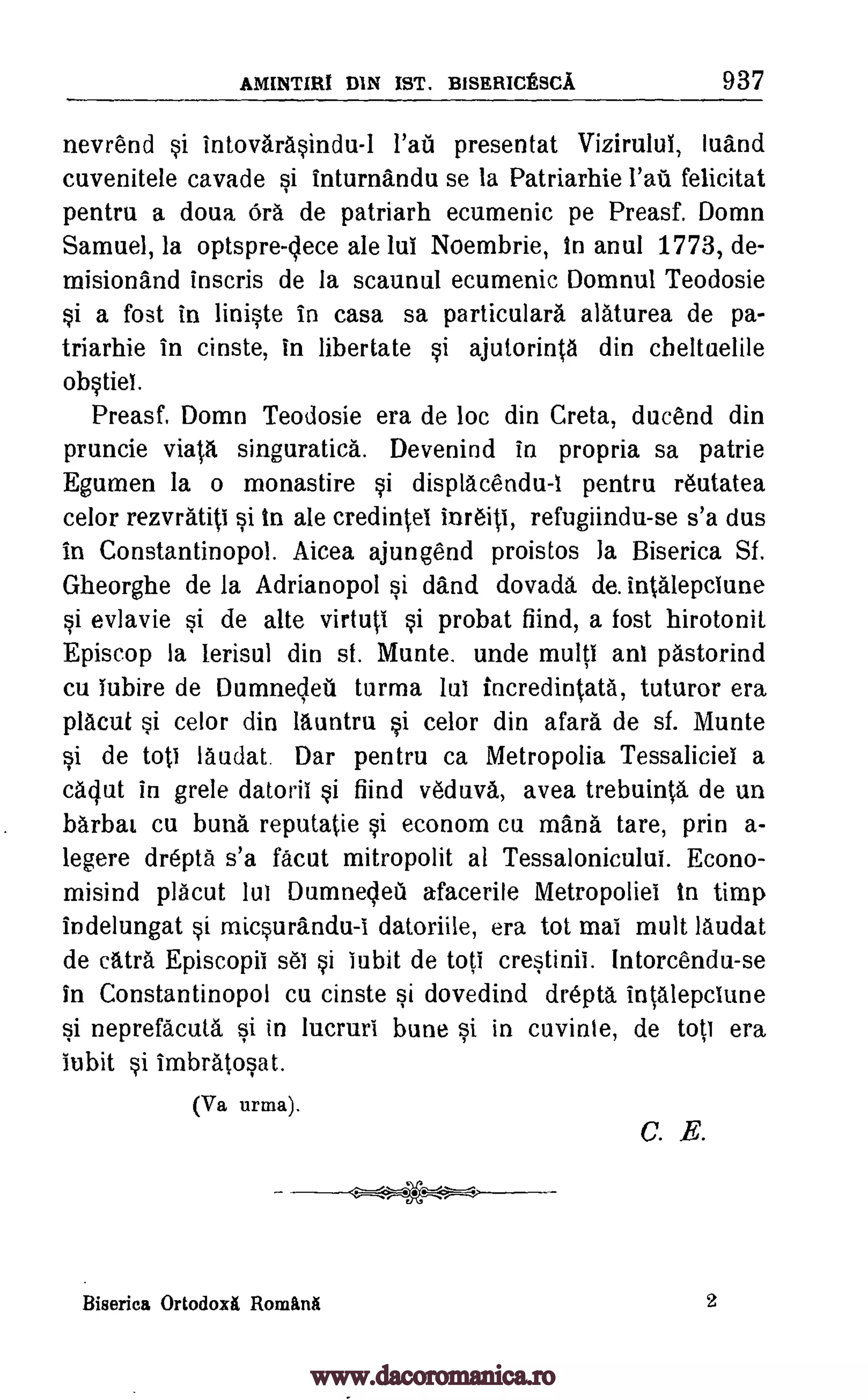 AMINTIRI DIN IST. BISERICESCA 937
nevrend si intovarasindu-I presentat Vizirulul, luand
cuvenitele cavade si inturnandu se la Patriarhie felicitat
pentru a doua Ora de patriarh ecumenic pe Preasf. Domn
Samuel, la optspre-clece ale lui Noembrie, In anul 1773, de-
misionand inscris de la scaunul ecumenic Domnul Teodosie
si a fost in liniste in casa sa particulara alaturea de pa-
triarhie in cinste, in libertate si ajutorinta din cheltuelile
obstiet.
Preasf, Domn Teodosie era de loc din Creta, ducend din
pruncie viata singuratica. Devenind in propria sa patrie
Egumen la o monastire si displacendu-I pentru reutatea
celor rezvratiti si In ale credintel inreiti, refugiindu-se s'a dus
in Constantinopol. Aicea ajungend proistos la Biserica Sf.
Gheorghe de la Adrianopol si &and dovada de. intalepclune
si evlavie si de alte virtuti si probat fiind, a fost hirotonit
Episcop la lerisul din st. Munte. unde multi ant pastorind
cu Tubire de Dumneleil turma lui incredintata, tuturor era
placut si celor din launtru si celor din afara de sf. Munte
si de tots laudat Dar pentru ca Metropolia Tessaliciel a
caqut in grele datorii si fiind veduva, avea trebuinta de un
barbat cu bung reputatie si econom Cu mans tare, prin a-
legere drepta s'a facut mitropolit al Tessalonicului. Econo-
misind placut lui Dumnelea afacerile Metropoliei in timp
indelungat si micsurandu-i datoriile, era tot mai mult laudat
de catra Episcopii sei si iubit de toti crestinii. Intorcendu-se
in Constantinopol cu cinste si dovedind drepta intalepciune
si neprefacuta si in lucruri bune si in cuvinle, de tot] era
iubit si imbratosat.
(Va urma).
C. .E.
Biserica Ortodoxit Romitnik 2
-
lad
www.dacoromanica.ro
 