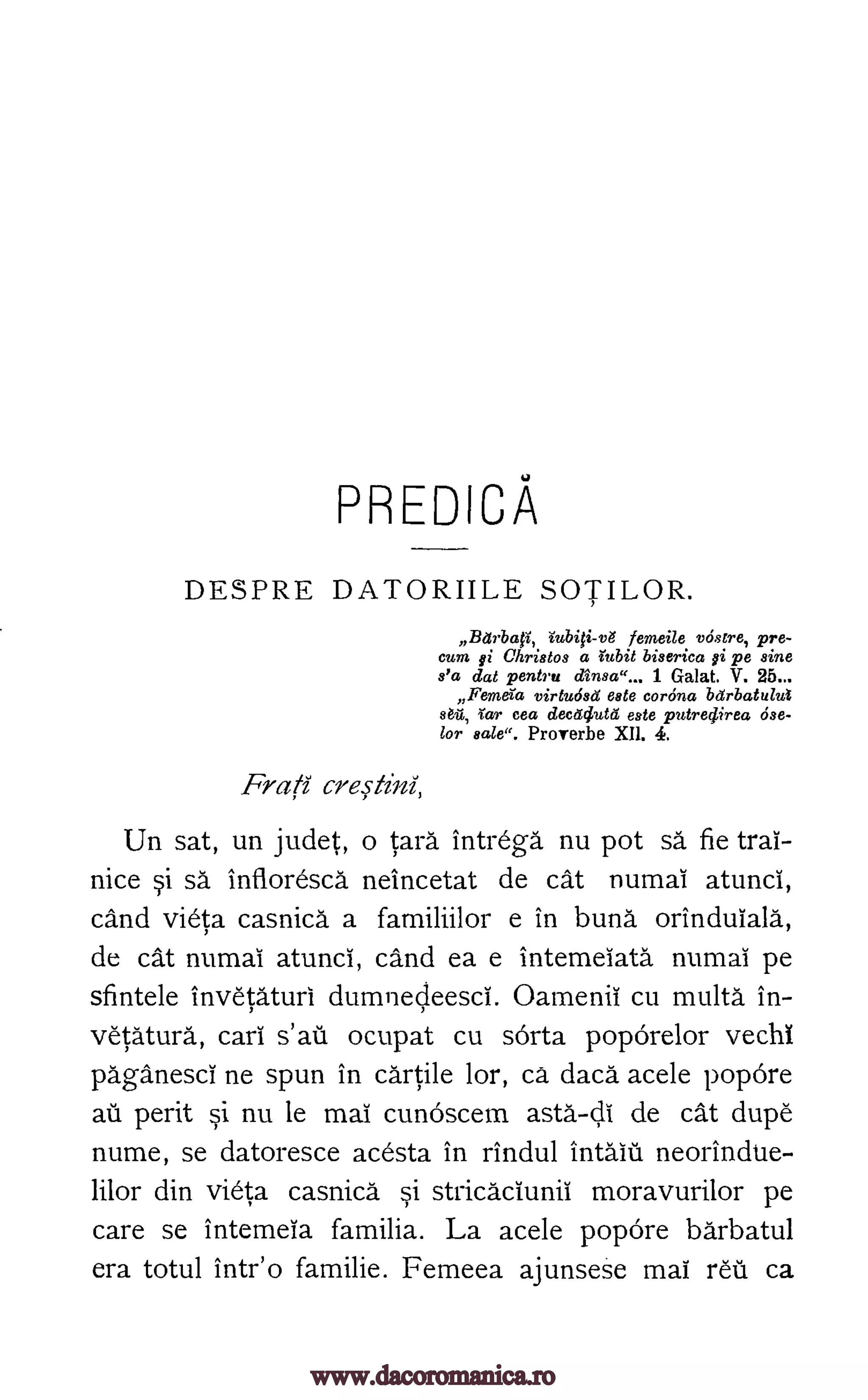 PREDICA
DESPRE DATORIILE SOTILOR.
Barbafi, iubiO-vg femeile vostre, pre-
cum gi Christos a 'titbit biserica gi pe sine
s'a dat pentru dinsa"... 1 Galat. V. 25...
Femora virtudsci este corona barbatulut
stil, 'tar cea decttclutd este putredirea ose-
lor sale". Proverbe XII. 4.
Frati
Un sat, un judet, o card intrega nu pot sa. fie trai-
nice si sa infloresca neincetat de cat numai atunci,
cand vieta casnica a familiilor e in bung orindulala,
de cat numai atunci, cand ea e intemeiata numai pe
sfintele invetaturi dumnecteesci. Oamenii cu multa in-
vetatura, cari s'at ocupat cu sorta poporelor vechi
paganesci ne spun in cartile lor, ca daca.acele popOre
au perit si nu le mai cunoscem asta-di de cat dupe
nume, se datoresce acesta in rindul intaiu neorindue-
lilor din vieta casnica si stricaclunii moravurilor pe
care se intemeia familia. La acele popOre barbatul
era totul intr'o familie. Femeea ajunsese mai Mil ca
crep`ini,
www.dacoromanica.ro
 