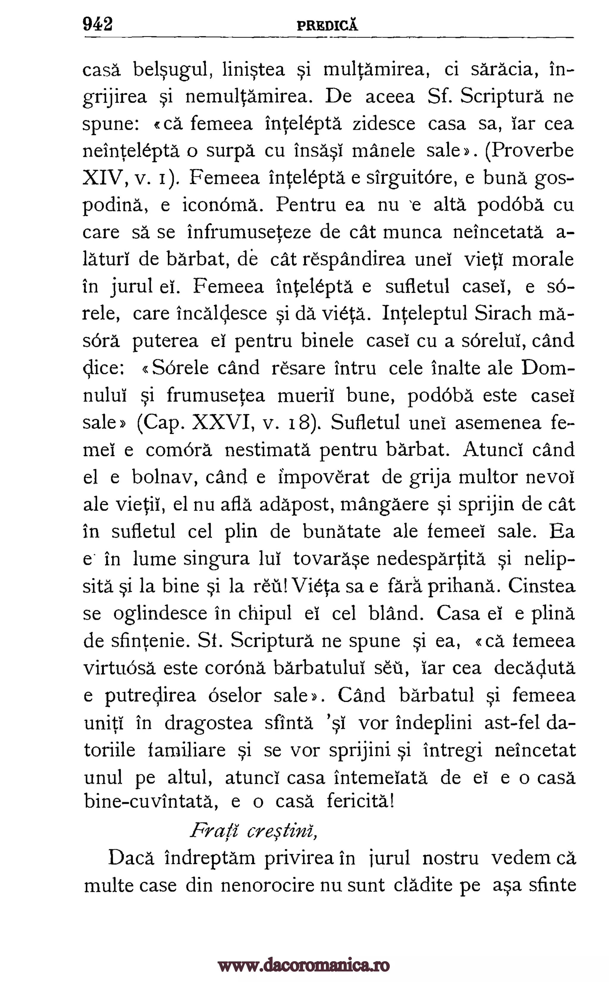 942 PREDICT
casa belsugul, linistea si multamirea, ci saracia, in-
grijirea si nemultamirea. De aceea Sf. Scriptura ne
spune: R ca femeea intelepta zidesce casa sa, iar cea
neintelepta o surpa cu insasi manele sale y . (Proverbe
XIV, v. Femeea intelepta e sirguitOre, e bung gos-
podina., e iconoma. Pentru ea nu 'e alta podOba cu
care sä se infrumuseteze de cat munca neincetata a-
laud de barbat, de cat respandirea unei vieti morale
in jurul ei. Femeea intelepta e sufletul caseI, e so-
rele, care incalclesce si da vieta. Inteleptul Sirach ma-
sOrd puterea el pentru binele case' cu a soreluI, cand
SOrele cand resare intru cele inalte ale Dom-
nului si frumusetea muerii bune, podoba este case
sale) (Cap. XXVI, v. 18). Sufletul unei asemenea fe-
mei comora nestimata pentru barbat. Atunci cand
el e bolnav, cand e impoverat de grija multor nevol
ale vietii, el nu aft' adapost, mangaere si sprijin de cat
in sufletul cel plin de bunatate ale femeel sale. Ea
e in lume singura luI tovarase nedespartita si nelip-
sita si la bine si la raj! Vieta sa e Idea prihana. Cinstea
se oglindesce in chipul el cel bland. Casa el e plina
de sfintenie. Sf. Scriptura ne spune si ea, R ca Femeea
virtuOsa este corona barbatuluI sou, iar cea decacluta
e putrecfirea Oselor sale >> . Cand barbatul si femeea
uniti in dragostea sfinta vor indeplini ast-fel da-
toriile familiare si se vor sprijini si intregi neincetat
unul pe altul, atuncl casa intemeiata de ei e o casa
bine-cuvintata, e o casa fericita!
Frafi cre,stini,
Daca indreptam privirea in jurul nostru vedem ca
multe case din nenorocire nu sunt cladite pe asa sfinte
I).
dice:
e
'§I
www.dacoromanica.ro
 