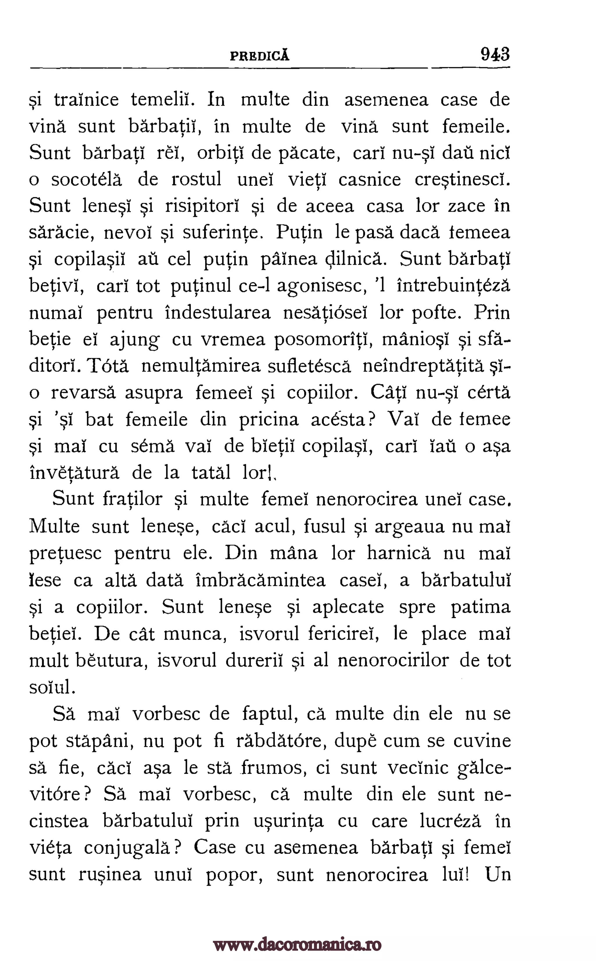 PREDICA 943
si trainice temelii. In multe din asemenea case de
vind sunt barbatii, in multe de vind sunt femeile.
Sunt barbati rei, orbiti de pacate, cart nu-si &it nici
o socotela de rostul unei vieti casnice crestinesci.
Sunt lenese si risipitori si de aceea casa for zace in
saracie, nevoi si suferinte. Putin le pasa daca femeea
si copilasii au cel putin painea clilnica. Sunt barbati
betivi, cari tot putinul ce-I agonisesc, '1 intrebuinteza
numai pentru indestularea nesatiosei for pofte. Prin
betie el ajung cu vremea posomoriti, maniosi si sfa-
ditori. TOta nemultamirea sufletesca neindreptatita st-
o revarsa asupra femeei si copiilor. Cate nu-si certa
si 'st bat femeile din pricina acesta? Vat de femee
si mat cu sema vat de bietii copilasl, cari tau o asa
invetatura de la tatal tor!,
Sunt fratilor si multe femel nenorocirea unel case.
Multe sunt lenese, cari acul, fusul si argeaua nu mat
pretuesc pentru ele. Din maim for harnica nu mat
lese ca alta data imbracamintea casel, a barbatulut
si a copiilor. Sunt lenese si aplecate spre patima
betiei. De cat munca, isvorul fericirei, le place mat
mult beutura, isvorul durerii si al nenorocirilor de tot
soiul.
Sä mat vorbesc de faptul, ca multe din ele nu se
pot stapani, nu pot fi rabdatore, dupe cum se cuvine
sä. fie, cad asa be sta frumos, ci sunt vecinic galce-
vitOre ? Sa mai vorbesc, ca multe din ele sunt ne-
cinstea barbatului prin usurinta cu care lucreza in
vieta conjugala ? Case cu asemenea barbati si femei
sunt rusinea unui popor, sunt nenorocirea lui! Un
www.dacoromanica.ro
 