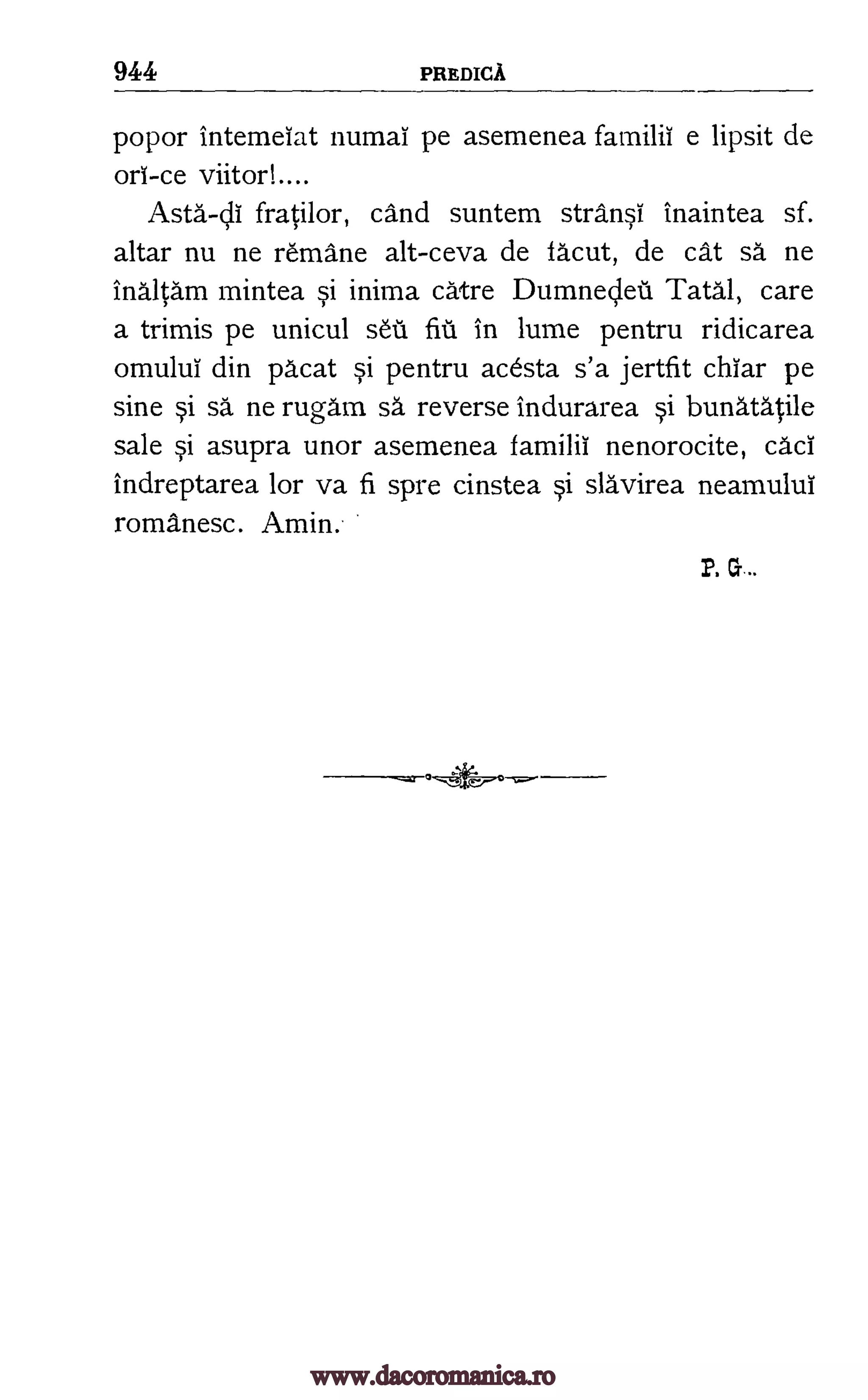 944 PREDICA
popor intemeiat numai pe asemenea familii e lipsit de
orl-ce viitori
Asta-cli fratilor, cand suntem stransi inaintea sf.
altar nu ne remasne alt-ceva de facut, de cat sa ne
inaltam mintea si inima catre Dumnecleil Tatal, care
a trimis pe unicul seta". fiu in lume pentru ridicarea
omului din pacat si pentru acesta s'a jertfit char pe
sine si sa ne rugam sa reverse indurarea si bunatMile
sale si asupra unor asemenea familii nenorocite, cad
indreptarea for va fi spre cinstea si slavirea neamului
romanesc. Amin.
P. G
www.dacoromanica.ro
 