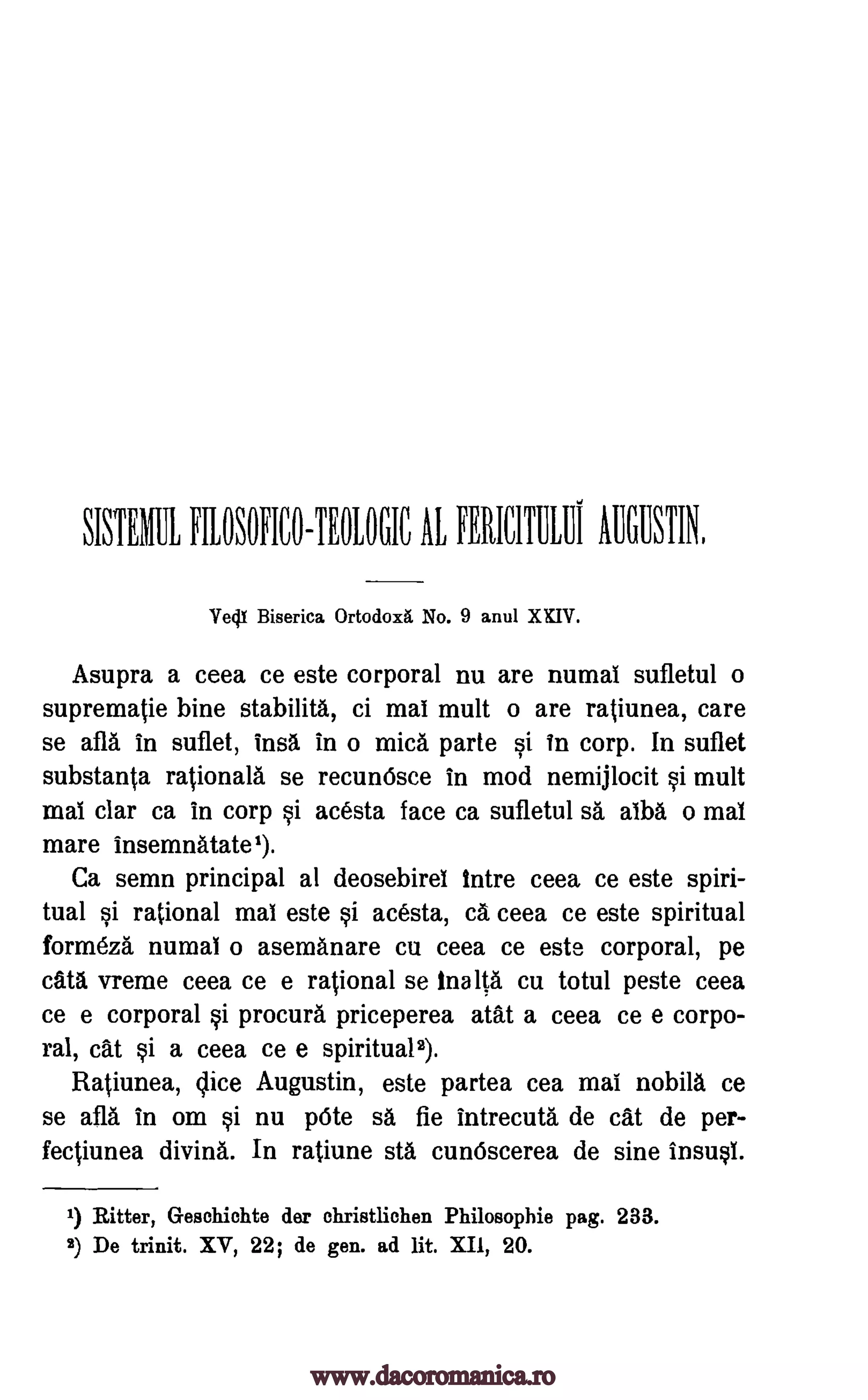 ROSOFICO-TEROGIC AL FERICMILIIi AUGUSTIN,
Biserica 0rtodox No. 9 anul XXIV.
Asupra a ceea ce este corporal nu are numai sufletul o
suprematie bine stabilita, ci mai mult o are ratiunea, care
se afla in suflet, insa in o mica parte si in corp. In suflet
substanta rationale se recunOsce in mod nemijlocit si mult
mai clar ca in corp si acesta face ca sufletul sa alba o mai
mare insemnatate1).
Ca semn principal al deosebirel Intre ceea ce este spiri-
tual si rational mai este si acesta, ca ceea ce este spiritual
form6za numai o asemanare cu ceea ce este corporal, pe
cata vreme ceea ce e rational se Ina lta cu totul peste ceea
ce e corporal si procure priceperea atat a ceea ce e corpo-
ral, cat si a ceea ce e spirituals).
Ratiunea, Vice Augustin, este partea cea mai nobila ce
se afla in om si nu p6te sa fie intrecuta de cat de per-
fectiunea diving,. In ratiune sta cunOscerea de sine insusi.
1) Ritter, Geschichte der christlichen Philosophic, pag. 233.
2) De trinit. XV, 22; de gen. ad lit. X.11, 20.
SISTER'
Vedt
www.dacoromanica.ro
 