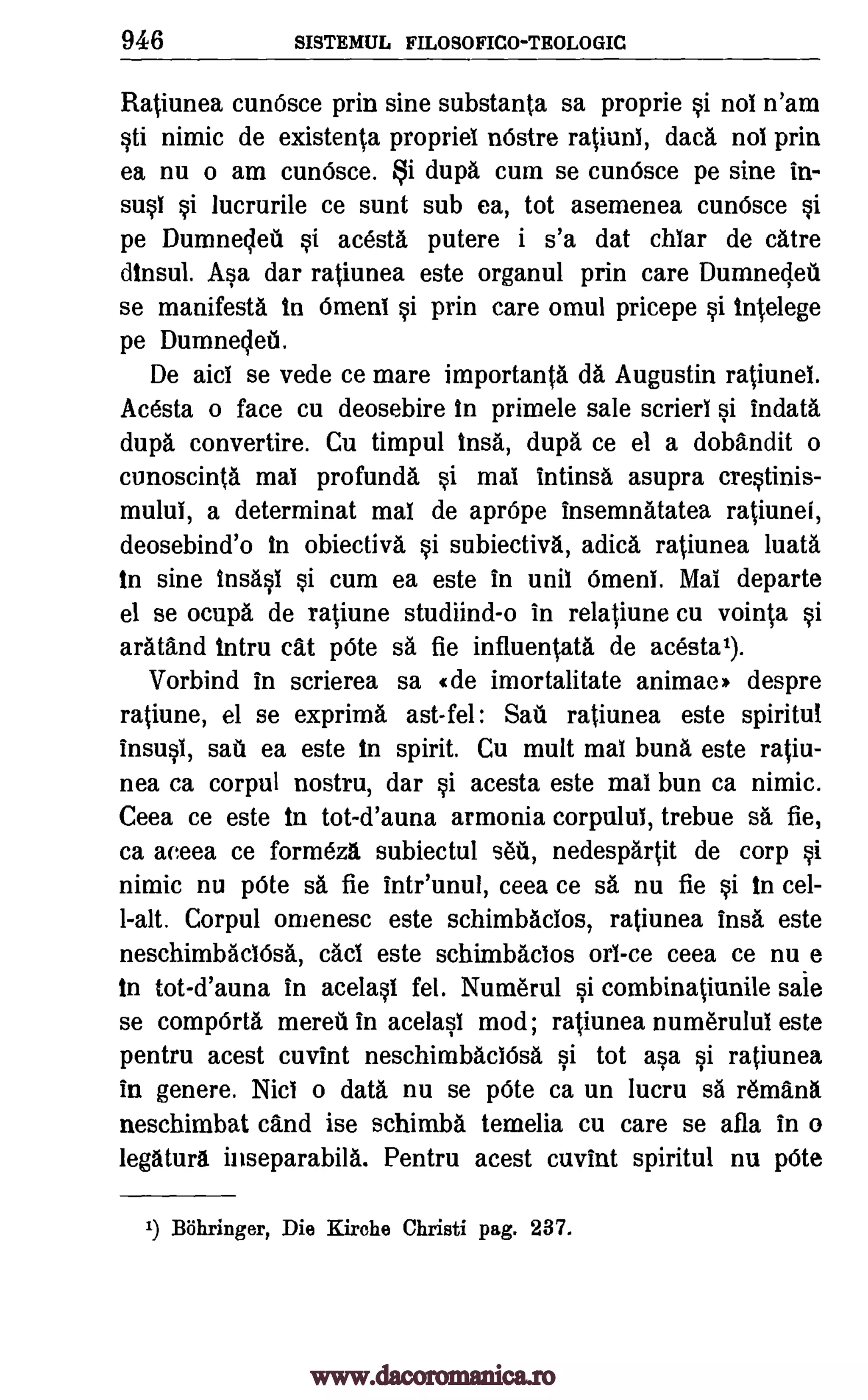 946 SISTEMUL FILOSOFICO-TEOLOGIC
Ratiunea cunOsce prin sine substanta sa proprie si nol n'am
sti nimic de existenta propriel nOstre ratiunl, dad. nol prin
ea nu o am cum5sce. i dupa cum se cunOsce pe sine in-
susi si lucrurile ce sunt sub ea, tot asemenea cunOsce si
pe Dumnedeti si acesta putere i s'a dat chlar de cAtre
dinsul. Asa dar ratiunea este organul prin care Dumneclett
se manifestA in Oment si prin care omul pricepe si intelege
pe Dumneded.
De aid se vede ce mare importanta dA Augustin ratiunei.
Acesta o face cu deosebire in primele sale scrierl si indata
durd convertire. Cu timpul insa, dupa ce el a dobandit o
cunoscinta mai profundA si mal intinsa asupra crestinis-
mului, a determinat mal de aprOpe insemnatatea ratiunei,
deosebind'o In obiectiva si subiectivA, adica ratiunea luata
in sine insAsi si cum ea este in unit &pea Mal departe
el se ocupa de ratiune studiind-o in relatiune cu vointa si
arAtand intru cat 'Ate sa fie influentata de acestal).
Vorbind in scrierea sa «de imortalitate animae) despre
ratiune, el se exprima ast-fel: Sail ratiunea este spiritul
insusl, sat' ea este in spirit. Cu mult mal buns este ratiu-
nea ca corpul nostru, dar si acesta este mai bun ca nimic.
Ceea ce este in tot-d'auna armonia corpulul, trebue sa fie,
ca aeeea ce formezd subiectul sea, nedespartit de corp si
nimic nu 'Ate sa fie intr'unul, ceea ce sa nu fie si in cel-
l-alt. Corpul onienesc este schimbacios, ratiunea ins& este
neschimbAclOsa, cad este schimbacios orl-ce ceea ce nue
in tot-d'auna in acelasi fel. Nutnerul si combinatiunile sale
se compOrta mereti in acelasi mod; ratiunea numerului este
pentru acest cuvint neschimbAciOsa si tot asa si ratiunea
in genere. Nici o data nu se pOte ca un lucru sa remand
neschimbat cand ise schimba temelia cu care se afla in o
legAturd inseparabila. Pentru acest cuvint spiritul nu pOte
1) Bohringer, Die Kirohe Christi pag. 237.
www.dacoromanica.ro
 