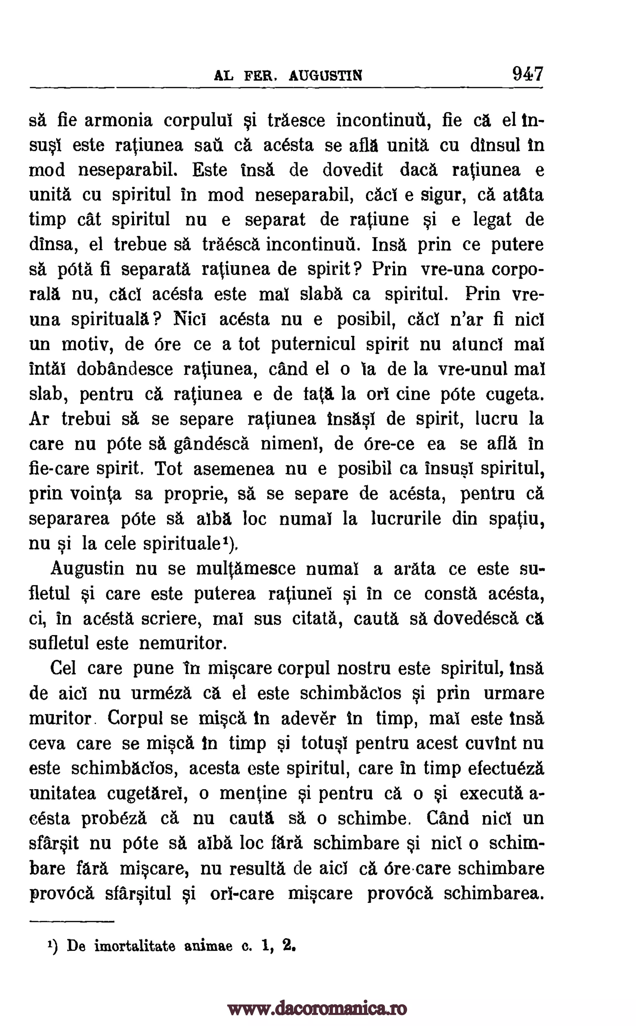 AL FER. AUGUSTIN 947
sa fie armonia corpului si traesce incontinuti, fie ca el in-
susi este ratiunea sag. ca acesta se Oa unity cu dinsul in
mod neseparabil. Este trig de dovedit data ratiunea e
unity cu spiritul in mod neseparabil, cad e sigur, ca atata
timp cat spiritul nu e separat de ratiune si e legat de
dinsa, el trebue sa traesca incontinuri. Insa prin ce putere
sa pOta fi separata ratiunea de spirit? Prin vre-una corpo-
rals nu, cad acesta este mai slabs ca spiritul. Prin vre-
una spirituals? Nici acesta nu e posibil, cad n'ar fi nici
un motiv, de Ore ce a tot puternicul spirit nu atunci mai
intal dobandesce ratiunea, cand el o is de la vre-unul mai
slab, pentru ca ratiunea e de tatti. la on tine pete cugeta.
Ar trebui sa se separe ratiunea insasi de spirit, lucru la
care nu pOte sa gandesca nimeni, de 6re-ce ea se afla in
fie-care spirit. Tot asemenea nu e posibil ca insusi spiritul,
prin vointa sa proprie, sa se separe de acesta, pentru ca
separarea pOte sa alba loc numai la lucrurile din spatiu,
nu si la cele spirituale1).
Augustin nu se multamesce numai a arata ce este su-
fletul si care este puterea ratiunei si in ce consta acesta,
ci, in acesta scriere, mai sus citata, cauta sa dovedesca cl
sufletul este nemuritor.
Cel care pune In miscare corpul nostru este spiritul, insa
de aid nu urmeza a el este schimbacios si prin urmare
muritor. Corpul se misty in adever in timp, mai este insa
ceva care se misca in timp si totusi pentru acest cuvint nu
este schimbacios, acesta este spiritul, care in timp efectueza
unitatea cugetarel, o mentine si pentru ca o si executa a-
cesta probeza ca nu cautft s6, o schimbe. Cand nici un
sfarsit nu pOte sa alba loc fara schimbare si nici o schim-
bare fara miscare, nu results de aid ca Orecare schimbare
provOca sfarsitul si on -care miscare provOca schimbarea.
1) De imortalitate animae c. 1, 2.
www.dacoromanica.ro
 