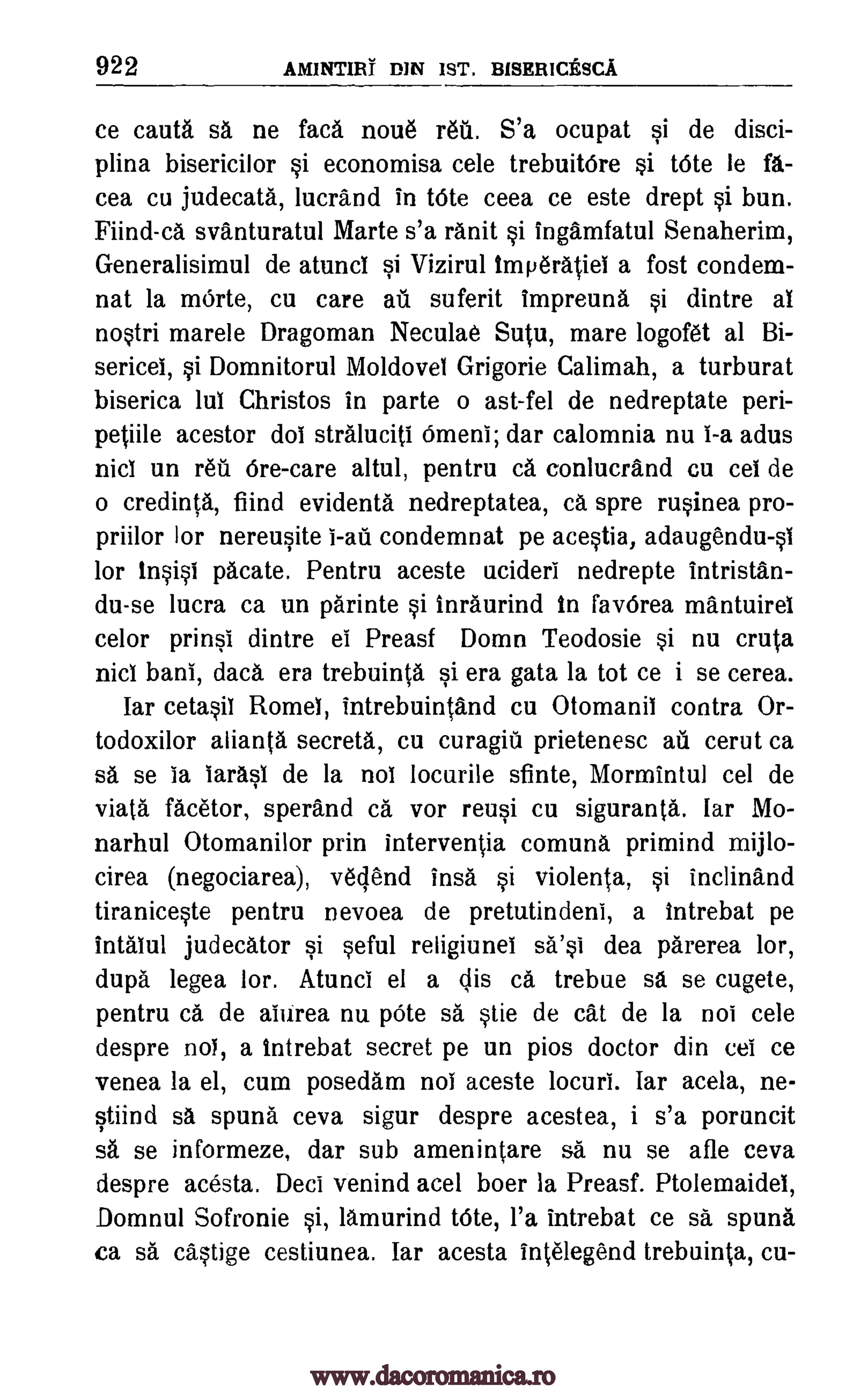 922 AM1NTIRT DM 1ST. BISERICESCA
ce cauta sa ne faca nou6 r6ti. S'a ocupat si de disci-
plina bisericilor si economisa cele trebuitOre si tOte le fa.-
cea cu judecata, lucrand in tOte ceea ce este drept si bun.
Fiind-ca svanturatul Marte s'a ranit si Ingamfatul Senaherim,
Generalisimul de atunci si Vizirul imperatiel a fost condem-
nat la mOrte, cu care ati suferit impreuna si dintre al
nostri marele Dragoman Neculae Sutu, mare logofet al Bi-
sericei, si Domnitorul Moldovel Grigorie Calimah, a turburat
biserica lul Christos in parte o ast-fel de nedreptate peri-
petiile acestor dol straluciti Omen]; dar calomnia nu I-a adus
nicl un reu Ore-care altul, pentru ca conlucrand cu cel de
o credinta, fiind evidenta nedreptatea, ca spre rusinea pro-
priilor lor nereusite condemnat pe acestia, adaugendu-s1
lor insist pacate. Pentru aceste ucideri nedrepte intristan-
du-se lucra ca un parinte si inraurind in favOrea mantuirel
celor prinsi dintre ei Preasf Domn Teodosie si nu cruta
nicl bani, data era trebuinta si era gata la tot ce i se cerea.
Iar cetasiI Rome!, intrebuintand cu Otomanil contra Or-
todoxilor alianta secreta, cu curagiii prietenesc au cerut ca
sa se ia IarasI de la nol locurile sfinte, Mormintul cel de
viata facetor, sperand ca vor reusi cu siguranta. lar Mo-
narhul Otomanilor prin interventia comuna primind mijlo-
cirea (negociarea), vedend insa si violenta, si inclinand
tiraniceste pentru nevoea de pretutindeni, a intrebat pe
intalul judecator si seful religiunei dea parerea lor,
dupa legea lor. Atunci el a dis ca trebue sa se cugete,
pentru ca de aiurea nu pOte sa stie de cat de la not cele
despre nol, a intrebat secret pe un pios doctor din cel ce
venea la el, cum posedam nol aceste locuri. Iar acela, ne-
stiind sa spuna ceva sigur despre acestea, i s'a poruncit
sa se informeze, dar sub amenintare sa nu se afle ceva
despre acesta. Deci venind acel boer la Preasf. Ptolemaidei,
Domnul Sofronie si, lamurind bite, l'a intrebat ce sa spuna
ca sa castige cestiunea. Iar acesta intelegend trebuinta, cu-
I-aii
sa'si
www.dacoromanica.ro
 