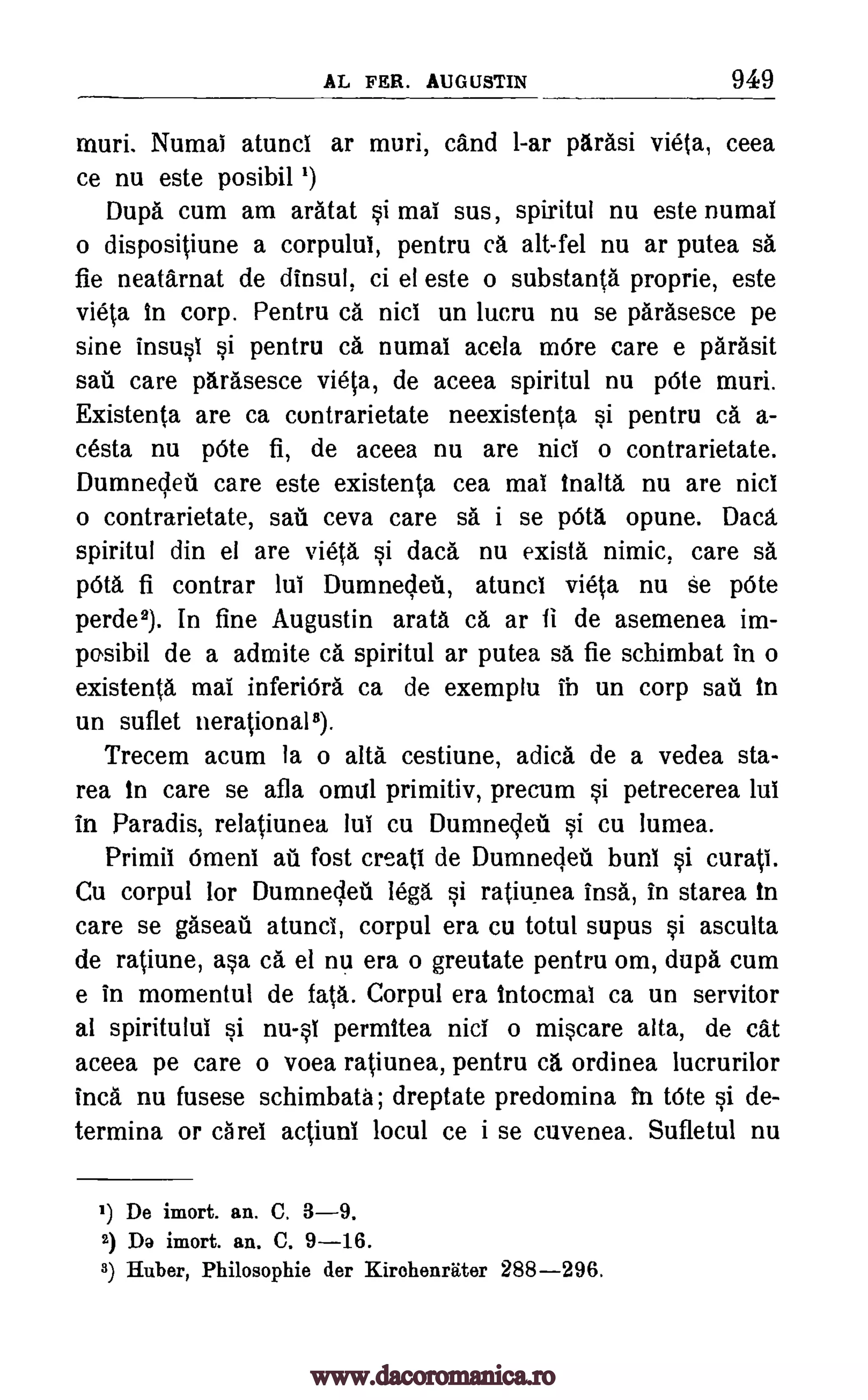 AL FER. AUGUSTIN 949
muri. Numai atunci ar muri, cand 1-ar parasi vieta, ceea
ce nu este posibil ')
Dupa cum am aratat §i mai sus, spiritul nu este numal
o dispositiune a corpului, pentru ca alt-fel nu ar putea sa
fie neatarnat de dinsul, ci el este o substanta proprie, este
vieta in corp. Pentru Ca nici un lucru nu se parasesce pe
sine insusi §i pentru ca. numai acela more care e parasit
sail care parasesce vieta, de aceea spiritul nu pOte muri.
Existenta are ca contrarietate neexistenta §i pentru ca a-
cesta nu !Ate fi, de aceea nu are nici o contrarietate.
Dumnedeti care este existenta cea mai inalta nu are nici
o contrarietate, sati ceva care sa i se pOta. opune. Dad,
spiritul din el are vieta si dad. nu exists nimic, care sa
pdta fi contrar lui Dumnedeti, atunci vieta nu se pOte
perde2). In fine Augustin arata ca ar fi de asemenea im-
posibil de a admite ca spiritul ar putea sa fie schimbat in o
existents mai inferiOra ca de exemplu ib un corp sail in
un suflet nerational8).
Trecem acum la o alta cestiune, adica de a vedea sta-
rea in care se afla omul primitiv, precum si petrecerea lui
in Paradis, relatiunea lui cu Dumnedeti §i cu lumea.
Primii Omen! au fost creati de Dumnedeti bun! §i curati.
Cu corpul for Dumnedeti legs si ratiunea insa, in starea in
care se &eat atunci, corpul era cu totul supus §i asculta
de ratiune, a§a ca el nu era o greutate pentru om, dupa cum
e in momentul de fatA. Corpul era intocmal ca un servitor
al spiritului §i nu-0 permitea nici o miscare alta, de cat
aceea pe care o voea ratiunea, pentru ca ordinea lucrurilor
Inca nu fusese schimbata; dreptate predomina In tote §i de-
termina or caret actiuni locul ce i se cuvenea. Sufletul nu
1) De imort. an. C. 3-9.
2) Da imort. an. C. 9-16.
3) Huber, Philosophie der Kirehenriiter 288-296.
www.dacoromanica.ro
 