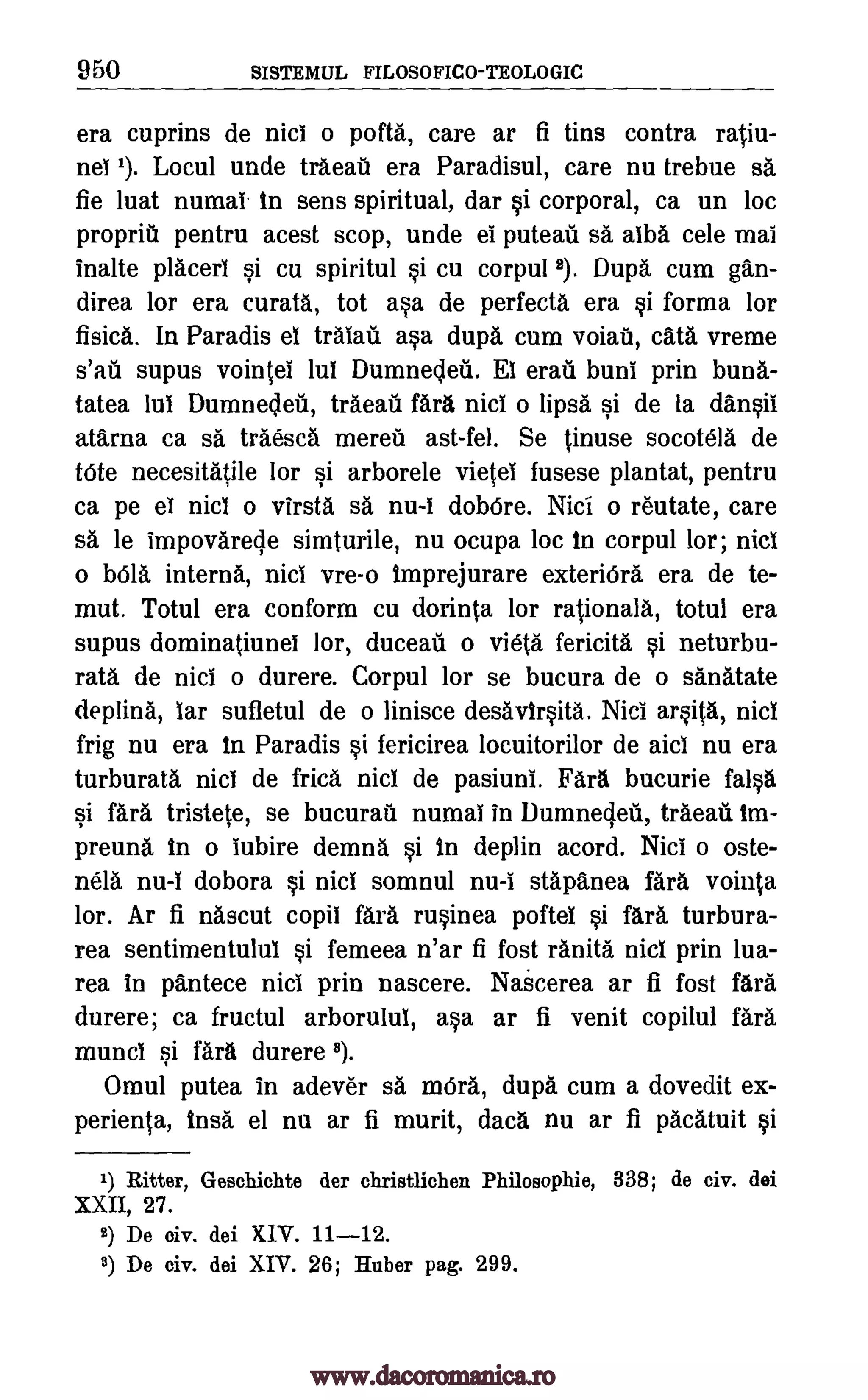 950 SISTEMUL FILOSOFICO-TEOLOGIC
era cuprins de nici o pofta, care ar fi tins contra ratiu-
nel 1). Locul unde traeat era Paradisul, care nu trebue sa
fie luat numal. in sens spiritual, dar si corporal, ca un loc
propriu pentru acest stop, unde ei puteau sa alba cele mai
inalte placerl si cu spiritul si cu corpul 2). Dupa cum gan-
direa lor era curata, tot asa de perfecta era si forma lor
fisica. In Paradis el traiaii asa dupa cum voiaii, cats vreme
supus vointei lul Dumnedeii. El erau buni prin buna-
tatea lul Dumnedeu, traeati fara nici o lips& si de to dansil
atarna ca sa traesca mereu ast-fel. Se tinuse socotela de
tote necesitatile lor si arborele vietel fusese plantat, pentru
ca pe el nici o virsta sa nu-I dobOre. Nici o re'utate, care
sa le impovarecle simturile, nu ocupa loc in corpul lor; nicl
o bola interna, nici vre-o imprejurare exteriOra era de te-
mut. Totul era conform cu dorinta lor rationale, totul era
supus dominatiunel lor, duceail o vi6ta fericita si neturbu-
rata de nici o durere. Corpul lor se bucura de o sanatate
deplina, lar sufletul de o linisce desavirsita. Nici arsita, nici
frig nu era In Paradis si fericirea locuitorilor de aid nu era
turburata nici de frica nicl de pasiuni. Fara bucurie false
si fara tristete, se bucura numal in llumnecleii, traead tm-
preuna in o lubire demna si in deplin acord. Nici o oste-
nela nu-I dobora nici somnul nu-i stapanea fara vointa
lor. Ar fi nascut copil fara rusinea poftel si fara turbura-
rea sentimentulul si femeea n'ar fi fost ranita nici prin lua-
rea in pantece nici prin nascere. Nakerea ar fi fost fara
durere; ca fructul arborulul, asa ar fi venit copilul fara
muncl si fara durere 8).
Omul putea in adever sä mOra., dupa cum a dovedit ex-
perienta, Irish el nu ar fi murit, data nu ar fi pacatuit si
1) Ritter, Geschichte der christlichen Philosophie, 338; de civ. dei
XXII, 27.
2) De civ. dei XIV. 11-12.
8) De civ. dei XIV. 26; Huber pag. 299.
si
s'an
www.dacoromanica.ro
 