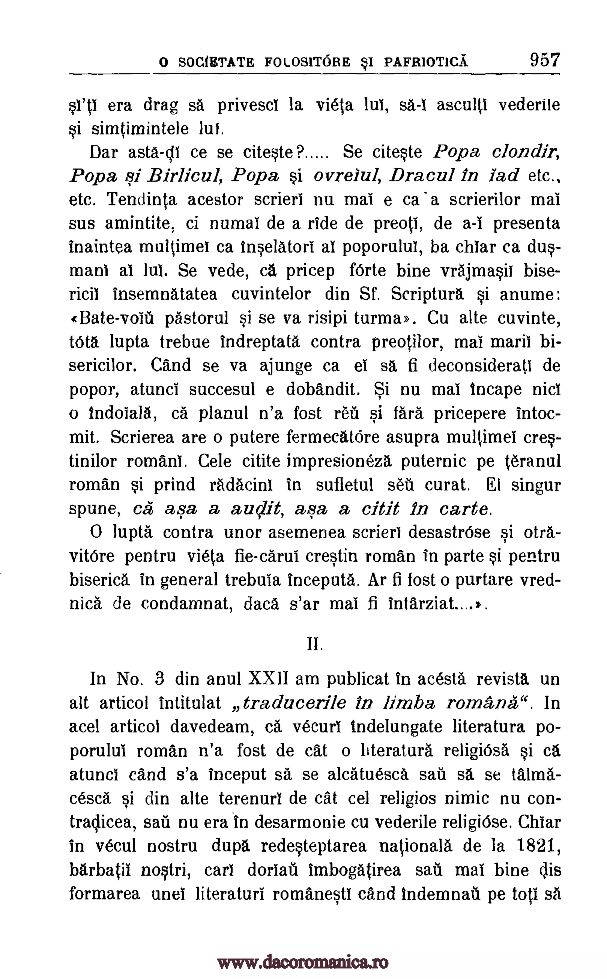 0 SOCIETATE FOLOSITORE sI PAFR1OTICA 957
sill era drag sa privesci la vieta lul, sa-1 asculti vederile
si simtimintele
Dar asta-cli ce se citeste? Se citeste Popa clondir,
Popa si Birlicul, Popa si ovreiul, Dracul in lad etc.,
etc. Tendinta acestor scrieri nu mai e ca a scrierilor mai
sus amintite, ci numai de a ride de preoli, de a -t presenta
inaintea multimei ca inselatori al poporului, ba chiar ca dus-
maul at lui. Se vede, ca pricep forte bine vrajmasit bise-
ricil insemnatatea cuvintelor din Sf. Scriptura. si anume:
«Bate-vole pastorul si se va risipi turma». Cu alte cuvinte,
tOta lupta trebue indreptata contra preotilor, mai mull bi-
sericilor. Cand se va ajunge ca el sa fi deconsiderati de
popor, atunci succesul e dobandit. Si nu mai tncape nits
o tndoiala, ca planul n'a fost ret si fara pricepere intoc-
mit. Scrierea are o putere fermecatOre asupra multimel cres-
tinilor romans. Cele citite impresioneza puternic pe teranul
roman si prind radacini in sufletul set curat. El singur
spune, ea aga a audit, asa a citit in carte.
0 lupta contra unor asemenea scrieri desastrOse si otra-
vitOre pentru vieta fie-carui crestin roman in parte si pentru
biserica in general trebula inceputa. Ar fi fost o purtare vred-
nica de condamnat, data s'ar mai fi intarziat....,.
II.
In No. 3 din anul XXII am publicat in acesta revista un
alt articol intitulat traducerile in limba romance ". In
acel articol davedeam, ca vecuri indelungate literatura po-
porului roman n'a fost de cat o bteratura religiOsa si ca
atunci cand s'a inceput sa se alcatuesca sat sa se talma-
cesca si din alte terenuri de cat cel re]igios nimic nu con-
traclicea, sail nu era in desarmonie cu vederile religiOse. Chiar
in vecul nostru dupa redesteptarea nationals de la 1821,
barbatii nostri, cart dorlau imbogatirea sail mai bine Iis
formarea unei literaturi romanestl cand Indemnail pe top O.
lui.
www.dacoromanica.ro
 