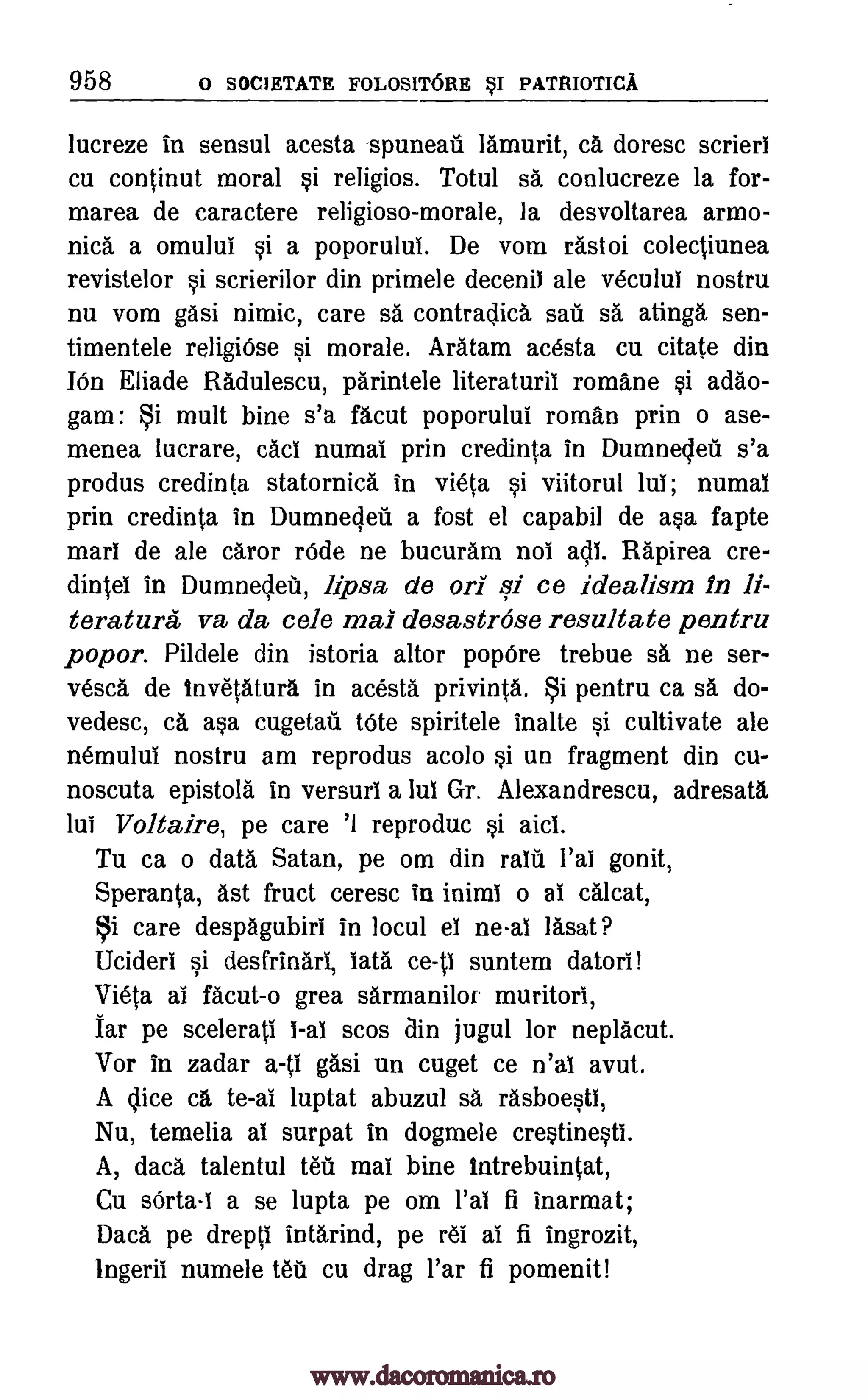 958 0 SOC1RTATR FOLOSITORE §I PATRIOTICA
lucreze in sensul acesta spuneati lamurit, ca doresc scrierl
cu continut moral si religios. Totul sa conlucreze la for-
marea de caractere religioso-morale, la desvoltarea armo-
nica a omului si a poporulul. De vom rastoi colectiunea
revistelor si scrierilor din primele decenil ale veculul nostru
nu vom gasi nimic, care sa contradica sau sa atinga sen-
timentele religiOse si morale. Aratam acesta cu citate din
IOn Eliade Radulescu, parintele literaturil romane si adao-
gam : Si mult bine s'a facut poporului roman prin o ase-
menea lucrare, cad numal prin credinta in Dumnedett s'a
produs credinta statornica in vieta si viitorul lul; numal
prin credinta in Dumnecleil a fost el capabil de asa fapte
marl de ale caror rode ne bucuram not all. Rapirea cre-
dintel in Dumnedeti, lipsa de on si ce idealism in li-
terature va da cele mai desastrose resultate pentru
popor. Pildele din istoria altor pop6re trebue sa ne ser-
vesca de invetatura in acesta privintOi. i pentru ca O. do-
vedesc, ca asa cugetati tote spiritele inalte si cultivate ale
nemului nostru am reprodus acolo si un fragment din cu-
noscuta epistola in versurl a lul Gr. Alexandrescu, adresata
lui Voltaire, pe care '1 reproduc si aid.
Tu ca o data Satan, pe om din ralil I'al gonit,
Speranta, ast fruct ceresc in inimi o al calcat,
Si care despagubiri in locul el ne-al lasat?
Ucideri si desfrinarl, late ce-0 suntem datori!
Vieta al facut-o grea sarmanilor muritori,
Jar pe scelerati l-al scos din jugul for neplacut.
Vor in zadar gasi un cuget ce n'al avut.
A dice ca to -al luptat abuzul sa rasboesti,
Nu, temelia al surpat in dogmele crestinesti.
A, data talentul Mg mai bine intrebuintat,
Cu sOrta-i a se lupta pe om Pal fi inarmat;
Dace pe drepti intarind, pe r61 al fi ingrozit,
Ingeril numele tet cu drag l'ar fi pomenit!
a -ti
www.dacoromanica.ro
 