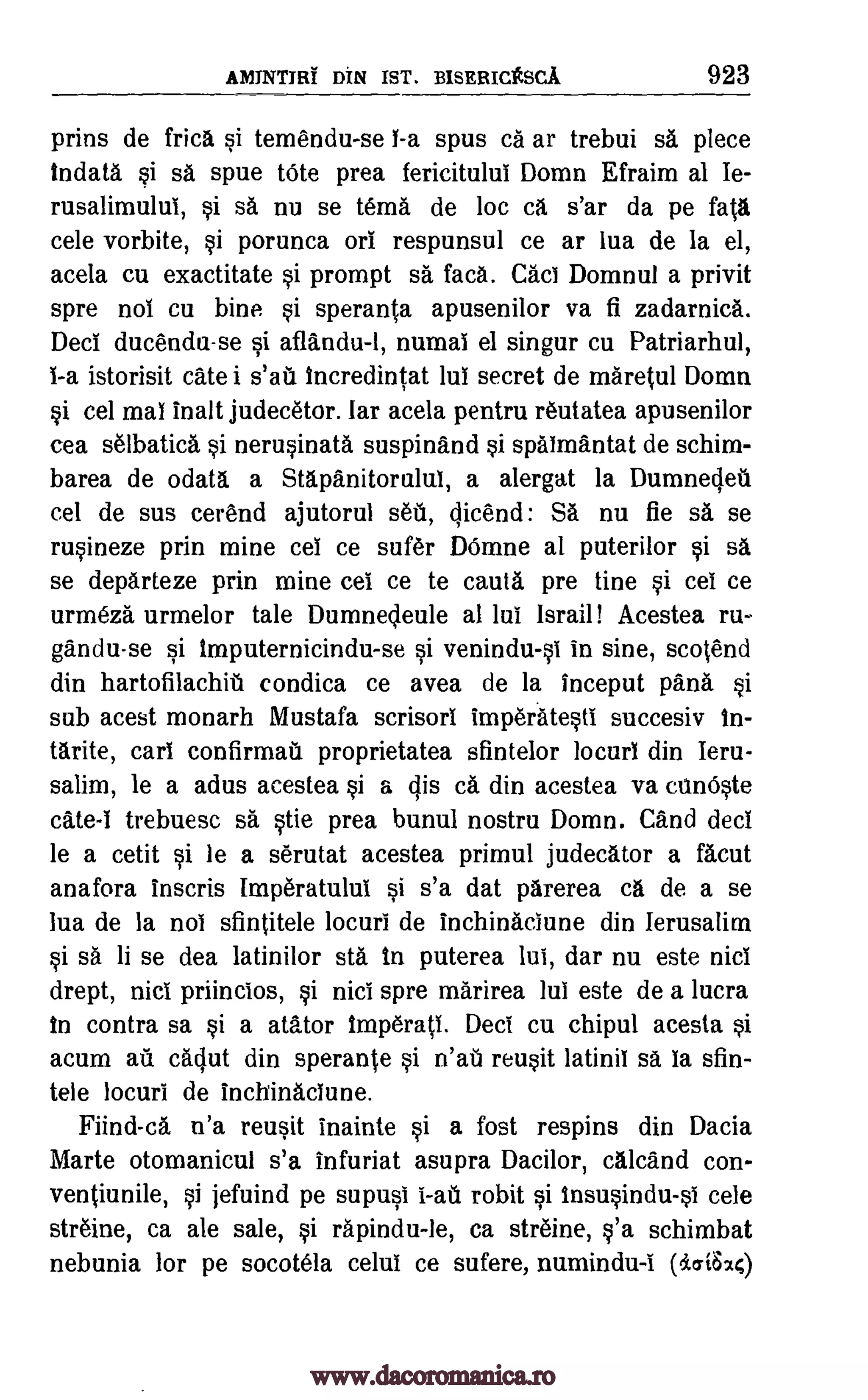 AIVIJNTIRT DIN 1ST. BISERICtSCA 923
prins de Erica si temendu-se 1-a spus ca ar trebui sa piece
tndata si sa spue tote prea fericitulul Domn Efraim al Ie-
rusalimulul, si sa nu se tema de loc ca s'ar da pe fait&
cele vorbite, si porunca orl respunsul ce ar lua de la el,
acela cu exactitate si prompt sa faca. Cad Domnul a privit
spre not cu bine si speranta apusenilor va fi zadarnica.
Decl ducendu-se si aflandu-1, numal el singer cu Patriarhul,
1-a istorisit Cate i incredintat lul secret de maretul Domn
si cel mai inalt judecetor. far acela pentru reutatea apusenilor
cea selbatica si nerusinata suspinand si spaimantat de schim-
barea de odata a Stapanitorulul, a alergat Ia Dumnedeti
cel de sus cerend ajutorul see, qicend: SA nu fie sa se
rusineze prin mine cel ce sufer DOmne al puterilor si sa
se departeze prin mine cei ce to cauta pre tine si cei ce
urmeza urmelor tale Dumnedeule al lul Israil Acestea ru-
gandu-se si imputernicindu-se si venindu-s1 in sine, scotend
din hartofilachiti condica ce avea de Ia inceput pana si
sub acest monarh Mustafa scrisorl imperatesti succesiv in-
tarite, cart confirmat proprietatea sfintelor locurl din leru-
salim, le a adus acestea si a cps ca din acestea va canOste
cate-1 trebuesc sa stie prea bunul nostru Domn. Cand decl
le a cetit si be a serutat acestea primul judecator a facut
anafora inscris ImperatuluI si s'a dat parerea ca de a se
lua de la nob sfintitele locuri de inchinaciune din Ierusalirn
si sa li se dea latinilor sta to puterea lul, dar nu este nici
drept, nici priincios, si nici spre marirea lul este de a lucra
to contra sa si a atAtor 1mperatl. Deci cu chipul acesta si
acum au cadut din sperante si reusit latinil sa la sfin-
tele locuri de inchinaciune.
Fiind-ca n'a reusit inainte si a fost respins din Dacia
Marte otomanicul s'a infuriat asupra Dacilor, calcand con-
ventiunile, si jefuind pe supusi robit si insusindu-si cele
streine, ca ale sale, si rapindu-le, ca streine, s'a schimbat
nebunia for pe socotela celui ce sufere, numindu -i (i.oi620
s'ah
nail
i-an
www.dacoromanica.ro
 