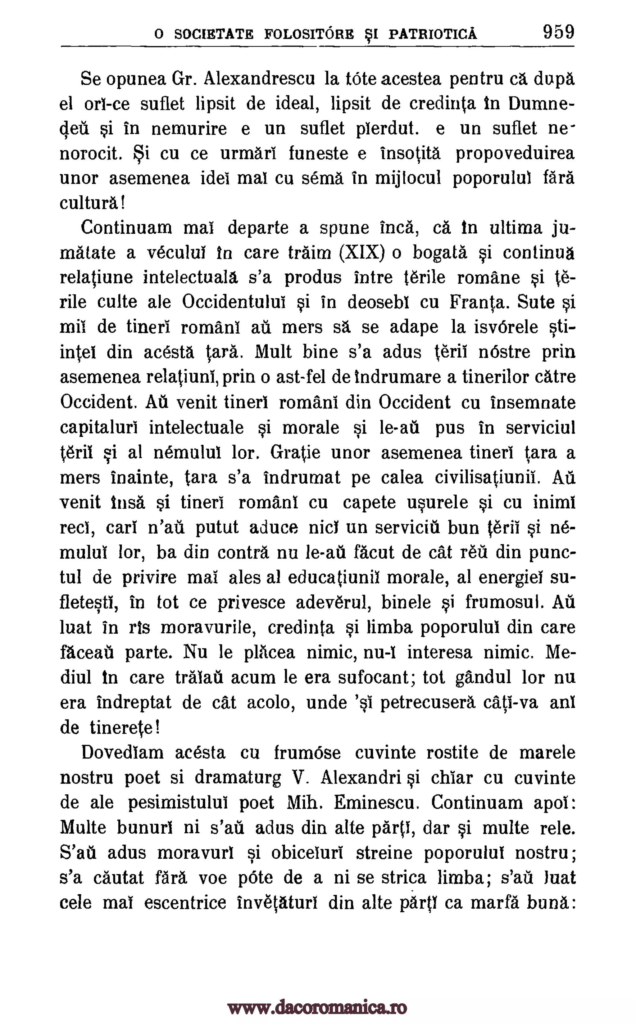 0 SOCIETATE FOLOSITORE SI PATRIOTICA 959
Se opunea Gr. Alexandrescu la tote acestea pentru ca dupa
el on -ce suflet lipsit de ideal, lipsit de credinta in Dumne-
(led si in nemurire e un suflet pierdut. e un suflet ne-
norocit. i cu ce urmari funeste e insotita propoveduirea
unor asemenea ides mai cu sema in mijlocul poporului fail
cultura!
Continuam mai departe a spune Inca, ca in ultima ju-
matate a vecului in care traim (XIX) o bogata. §i continua
relatiune intelectuala s'a produs intre Wile romane §i 0-
§irile culte ale Occidentului §i in deosebi cu Franta. Sute
mil de tineri romans ail mers sa se adape la isvOrele §ti-
intel din ac6sta tall. Mu lt bine s'a adus terii nOstre prin
asemenea relatiuni, prin o ast-fel de indrumare a tinerilor catre
Occident. Ail venit tineri romans din Occident cu insemnate
capitaluri intelectuale §i morale si le-aii pus in serviciul
1.6ril §i al nemului lor. Gratie unor asemenea tineri tara a
mers inainte, tara s'a indrumat pe calea civilisatiunii. Au
venit insa si tineri romans cu capete usurele §i cu inimi
reel, cars n'ati putut aduce nici un servicitl bun teril si tie-
mului lor, ba din contra nu le-ati facut de cat reit din punc-
tul de privire mai ales al educatiunii morale, at energiel su-
fletesti, in tot ce privesce adeverul, binele si frumosul. Ail
luat in ris moravurile, credinta §i limba poporului din care
faceail parte. Nu le placea nimic, nu-1 interesa nimic. Me-
diul in care tralati acum le era sufocant; tot gandul lor nu
era indreptat de cat acolo, unde 'si petrecusera cats -va ani
de tinerete!
Dovediam acesta cu frumOse cuvinte rostite de marele
nostru poet si dramaturg V. Alexandri §i chiar cu cuvinte
de ale pesimistulul poet Mih. Eminescu. Continuam apoi:
Multe bunuri ni s'ati adus din alte part!, dar §i multe rele.
S'atl adus moravuri §i obiceluri streine poporului nostru;
s'a cautat fara voe pOte de a ni se strica limba; s'au luat
cele mai escentrice invetaturi din alte WO ca marfa buna:
www.dacoromanica.ro
 