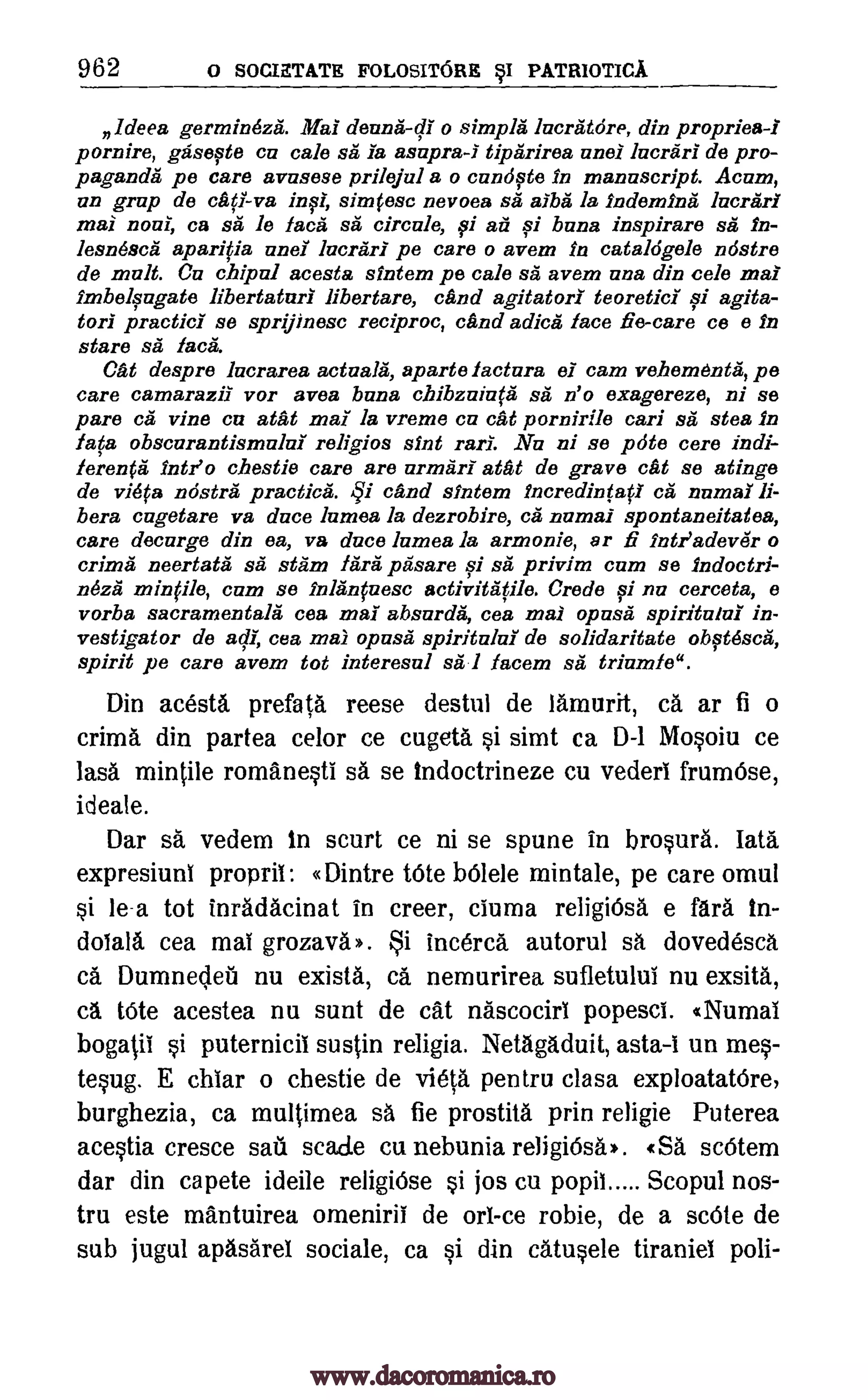 962 0 SOCIETATE FOLOSITORE ySI PATRIOTICA.
ldeea germineza. Mai deuna-di o simples lacratore, din propriea-1
pornire, gasefte cu cabs sa la asapra-I tiparirea anal lacrarl de pro-
paganda pe care avasese prilejul a o candqte In manuscript. Acum,
un grap de cat! -va in0, simfese nevoea sa alba la Indemina lacrari
mai noui, ca sa le face sa circule, fi ail 0 buns inspirare sa In-
lesnesca aparifia and lucrarl pe care o avem in cataldgele ndstre
de malt. Ca chipal acesta sintem pe cabs sa avem una din cele mai
lmbelgagate libertaturl libertare, cand agitator! teoreticI 0 agita-
tor! practici se sprijinesc reciproc, and adica face ne-care ce e in
stare sit' lac&
Cat despre lucrarea actuala, aparte factura el cam vahementii, pe
care camarazil vor avea bona c.bibzzliaca sa n'o exagereze, ni se
pare ca vine ca atat mai la vreme Cu cat pornirile can sa stea in
lava obscurantismula religios &Int rail. Nu ni se pot° core indi-
leren0 Intl° chestie care are urmari atat de grave cat se atinge
de vista nostra practices. and sintem incredin(afl ca numal li-
bera cagetare va duce lames la dezrobire, ca numai spontaneitatea,
care decarge din ea, va duce lumea la armonie, ar fi Intr'adevei o
crima neertata sa slam /Ara pasare 0 sa privim cam se indoctri-
nezii minple, cum se ink' nfuesc activitatile. Credo 0 nu cerceta, e
vorba sacraznentala cea mai absarda, cea mai opuses spiritalui in-
vestigator de ad); cea mai opuses spiritalui de solidaritate obftdsca,
spirit pe care avem tot interesul sa 1 facem sa triumle".
Din acesta prefata reese destul de lAmurit, ca ar fi o
crima din partea celor ce cugeta i simt ca D-1 Mosoiu ce
lass mintile romanesti sA se indoctrineze cu vederi frum6se,
ideate.
Dar sa vedem in scurt ce ni se spune in brosura. Iota
expresiuni proprit: «Dintre tOte b6lele mintale, pe care omul
si le-a tot inradacinat in creer, ciuma religi6sa e fares in-
dolala cea mat grozava». Si inc&ca autorul sa dovedescA
CA Dumnecleu nu exists, ca nemurirea sufletului nu exsita,
ca tOte acestea nu sunt de cat nascocirt popesci. «Numal
bogatii i puternicii sustin religia. Netagaduit, asta -i un mes-
tesug. E chiar o chestie de vista pentru clasa exploatatOre,
burghezia, ca multimea sa fie prostita prin religie Puterea
acestia cresce sat scale cu nebunia religiOsa*. «SA sc6tem
dar din capete ideile religiOse si jos cu popit Scopul nos-
tru este mantuirea omeniril de on -ce robie, de a scOte de
sub jugul apasarel sociale, ca si din catusele tiraniel poli-
qi
www.dacoromanica.ro
 