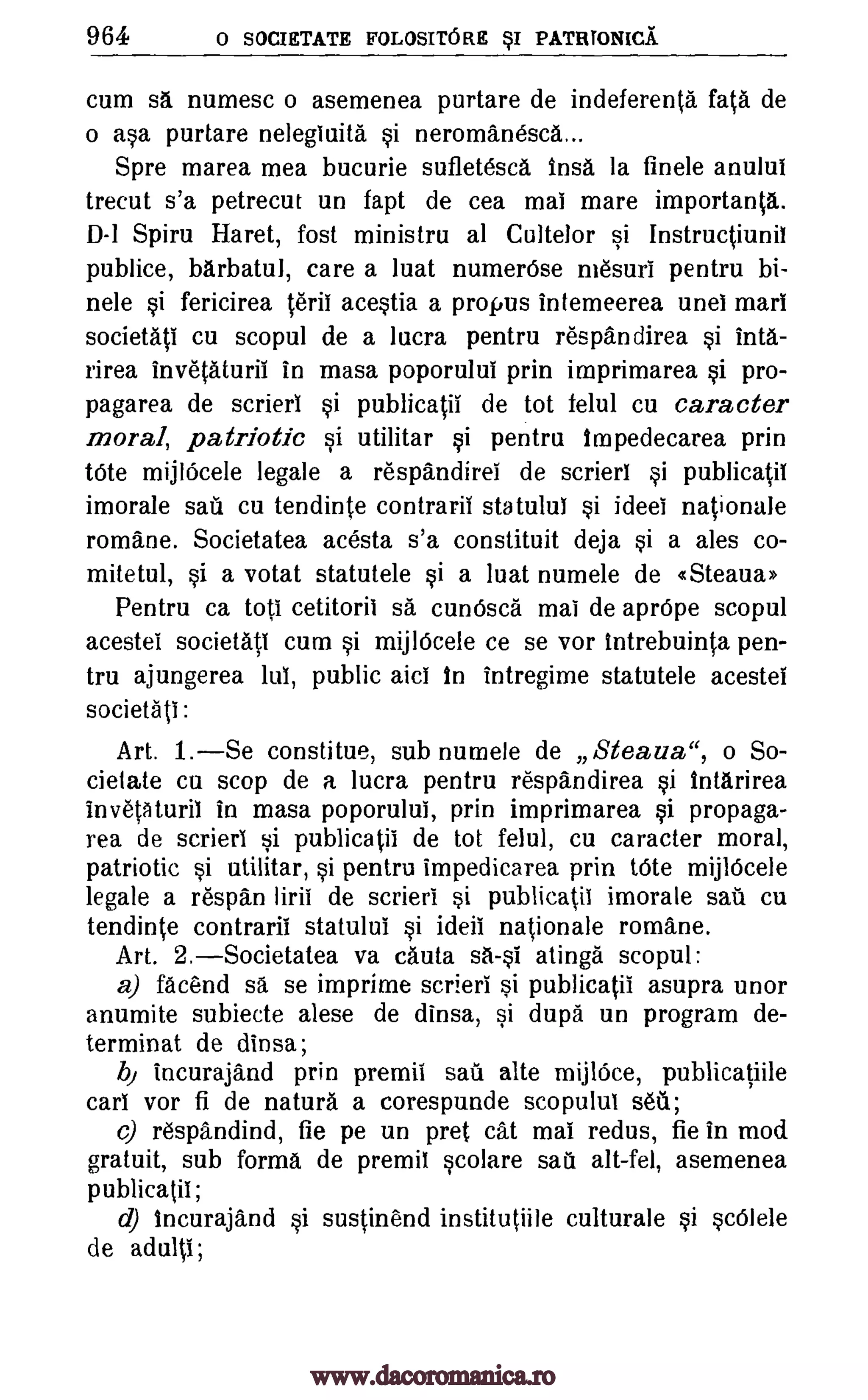 964 0 SOCIETATE FOLOSITORE SI PATRTONICA
cum sa numesc o asemenea purtare de indeferenta fata de
o asa purtare nelegiuita si neromanesca...
Spre marea mea bucurie sufletesca insa la finele anului
trecut s'a petrecut un fapt de cea mai mare importanta.
D-1 Spiru Haret, fost ministru al Cultelor si Instructiunii
publice, barbatul, care a luat numerOse mesuri pentru bi-
nele si fericirea terii acestia a propus intemeerea unel mart
societati cu scopul de a lucra pentru respandirea si inta-
rirea invetaturil in masa poporului prin imprimarea si pro-
pagarea de scrieri si publicatii de tot felul cu caracter
moral, patriotic si utilitar si pentru Impedecarea prin
tOte mijlOcele legale a respandirel de scrieri si publicatii
imorale sari cu tendinte contraril statului si ideei nationale
roma'ne. Societatea acesta s'a constituit deja si a ales co-
mite tul, si a votat statutele si a luat numele de «Steaua»
Pentru ca top cetitorii sa cuncisca mai de aprOpe scopul
acestei societati cum si mijlOcele ce se vor intrebuinta pen-
tru ajungerea lui, public aici in intregime statutele acestel
societati :
Art. 1.Se constitue, sub numele de Steaua", o So-
cielate cu stop de a lucra pentru respandirea si intarirea
in vetaturil in masa poporului, prin imprimarea si propaga-
rea de scrieri si publicatii de tot felul, cu caracter moral,
patriotic si utilitar, si pentru impedicarea prin tOte mijlOcele
legale a respan liril de scrieri si publicatii imorale sail cu
tendinte contraril statului si ideii nationale romane.
Art. 2.Societatea va cauta sa-si atinga scopul:
a) facend sa se imprime scrieri si publicatii asupra unor
anumite subiecte alese de dinsa, si dupa un program de-
terminat de dinsa;
b, incurajand prin premil sail alte mijlOce, publicatiile
car! vor fi de natura a corespunde scopulut sett;
c) respandind, fie pe un pret cat mai redus, fie in mod
gratuit, sub forma de premil scolare sail alt-fel, asemenea
publicatii;
d) Incurajand si sustin'end institutiile culturale si scOlele
de adult!;
www.dacoromanica.ro
 
