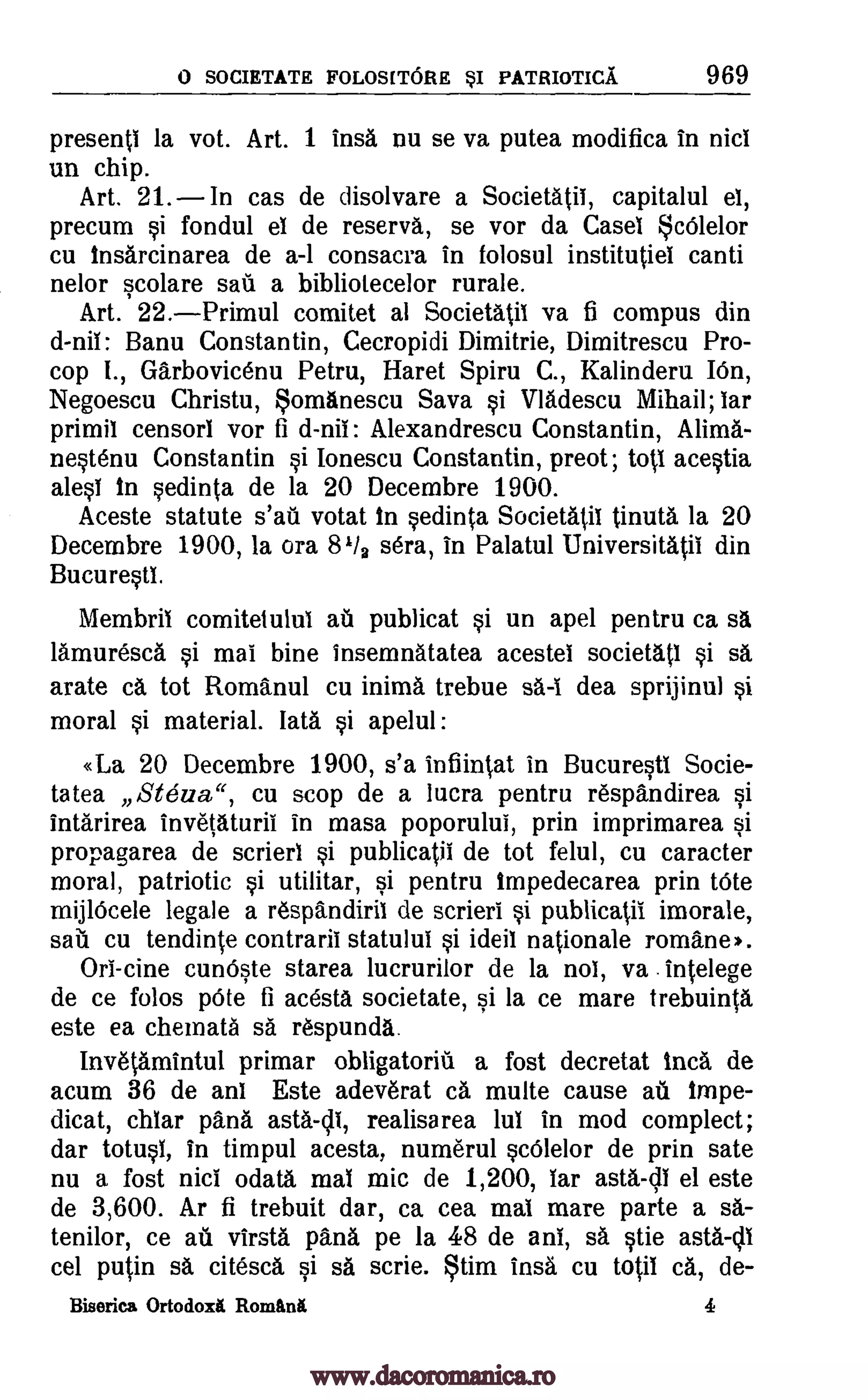 0 SOCIETATE FOLOS[TORE sI PATRIOTICA 969
presenti la vot. Art. 1 insa nu se va putea modifica in Diet
un chip.
Art. 21. In cas de disolvare a Societatii, capitalul el,
precum si fondul el de reserva, se vor da Case( cOlelor
cu insarcinarea de a-1 consacra in folosul institutiel canti
nelor scolare sail a bibliotecelor rurale.
Art. 22.Primul comitet at Societatil va fi compus din
d -nii: Banu Constantin, Cecropidi Dimitrie, Dimitrescu Pro-
cop I., Garbovicenu Petru, Haret Spiru C., Kalinderu IOn,
Negoescu Christu, omanescu Sava si Vladescu Mihail; lar
primil censor' vor fi d-nii: Alexandrescu Constantin, Alima'.-
nestenu Constantin si lonescu Constantin, preot; tots acestia
alesi In sedinta de la 20 Decembre 1900.
Aceste statute s'ail votat in sedinta Societatil tinuta la 20
Decembre 1900, la ora 81/a sera, in Palatul Universitatii din
Bucuresti.
Membril comitetului au publicat si un apel pentru ca sa
lamuresca si mai bine insemnatatea acestel societati si sa
crate ca tot Romanul cu inima trebue sa-I dea sprijinul si
moral si material. lata si apelul:
«La 20 Decembre 1900, s'a infiintat in Bucurestl Socie-
tatea Stezza", cu stop de a lucra pentru respandirea si
intarirea invetaturii in masa poporulul, prin imprimarea si
propagarea de scrieri si publicatil de tot felul, cu caracter
moral, patriotic si utilitar, si pentru impedecarea prin Vote
mijlOcele legate a respandiril de scrieri si publicatii imorale,
sail cu tendinte contrarii statului si ideil nationale romane).
Ori-cine cunOste starea lucrurilor de la nol, va .intelege
de ce folos pOte fi acesta societate, si la ce mare trebuinta
este ea chemata sa respunda.
InvetAmintul primar obligatoriil a fost decretat Inca de
acum 36 de ani Este adeverat ca multe cause ail impe-
dicat, chiar pana asta-di, realisarea lul in mod complect;
dar totusl, in timpul acesta, numeral scOlelor de prin sate
nu a fost nici odataa mai mic de 1,200, lar asta-di el este
de 3,600. Ar fi trebuit dar, ca cea mat mare parte a sa-
tenilor, ce au virsta pana pe la 48 de ant, sa stie asta-c11
cel putin sa citesca si sä scrie. tim insa cu totii ca, de-
Biserica Ortodox& Romintt 4
www.dacoromanica.ro
 