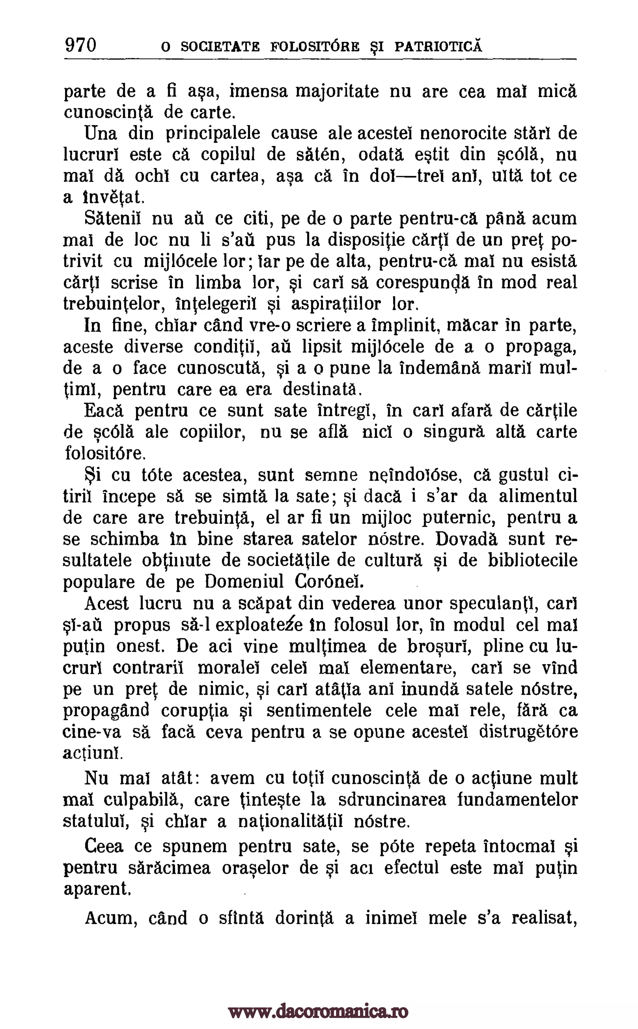 970 o SOCIRTATE FOLOSITORE sI PATRIOTICA
parte de a fi asa, imensa majoritate nu are cea mai mica
cunoscinta de carte.
Una din principalele cause ale acestel nenorocite start de
lucruri este ca copilul de saten, odata estit din sada, nu
mai da °chi cu cartea, asa ca in dot tree an!, ulta tot ce
a invetat.
Satenil nu ail ce citi, pe de o parte pentru-ca pana acum
mai de loc nu li s'ati pus la dispositie carp de un pret po-
trivit cu mijlOcele !or; tar pe de alta, pentru-ca mai nu esista
carp scrise in limba lor, si cart sa corespunda in mod real
trebuintelor, intelegeril si aspiratiilor lor.
In fine, chiar cand vre-o scriere a implinit, macar in parte,
aceste diverse conditil, au lipsit mijI6cele de a o propaga,
de a o face cunoscuta, si a o pune la indemana maril mul-
timi, pentru care ea era destinata.
Eaca pentru ce sunt sate intregi, in cars afara de cartile
de sc61a ale copiilor, nu se afla nits o singura alta carte
folosit6re.
cu tote acestea, sunt semne neindoiOse, ca gustul ci-
tiril incepe sä se simta la sate; si data i s'ar da alimentul
de care are trebuinta, el ar fi un mijloc puternic, pentru a
se schimba in bine starea satelor nOstre. Dovada sunt re-
sultatele obtinute de societatile de cultura si de bibliotecile
populare de pe Domeniul Cor Onei.
Acest lucru nu a scapat din vederea unor speculantl, cars
propus sa-lexploateie in folosul lor, in modul cel mai
putin onest. De aci vine multimea de brosuri, pline cu lu-
crurl contraril morale! celei mai elementare, cart se vind
pe un pret de nimic, si car! atatia ant inunda satele nOstre,
propagand coruptia si sentimentele cele mai rele, fara ca
cine-va sa faca ceva pentru a se opune acestel distrugetOre
actiuni.
Nu mai atat: avem cu totii cunoscinta de o actiune mult
mai culpabila, care tinteste la sdruncinarea fundamentelor
statulul, si chiar a nationalitatil nOstre.
Ceea ce spunem pentru sate, se Vote repeta intocmai si
pentru saracimea oraselor de si aci efectul este mai putin
aparent.
Acum, cand o sftnta dorinta a inimel mete s'a realisat,
Si
si-ati
www.dacoromanica.ro
 
