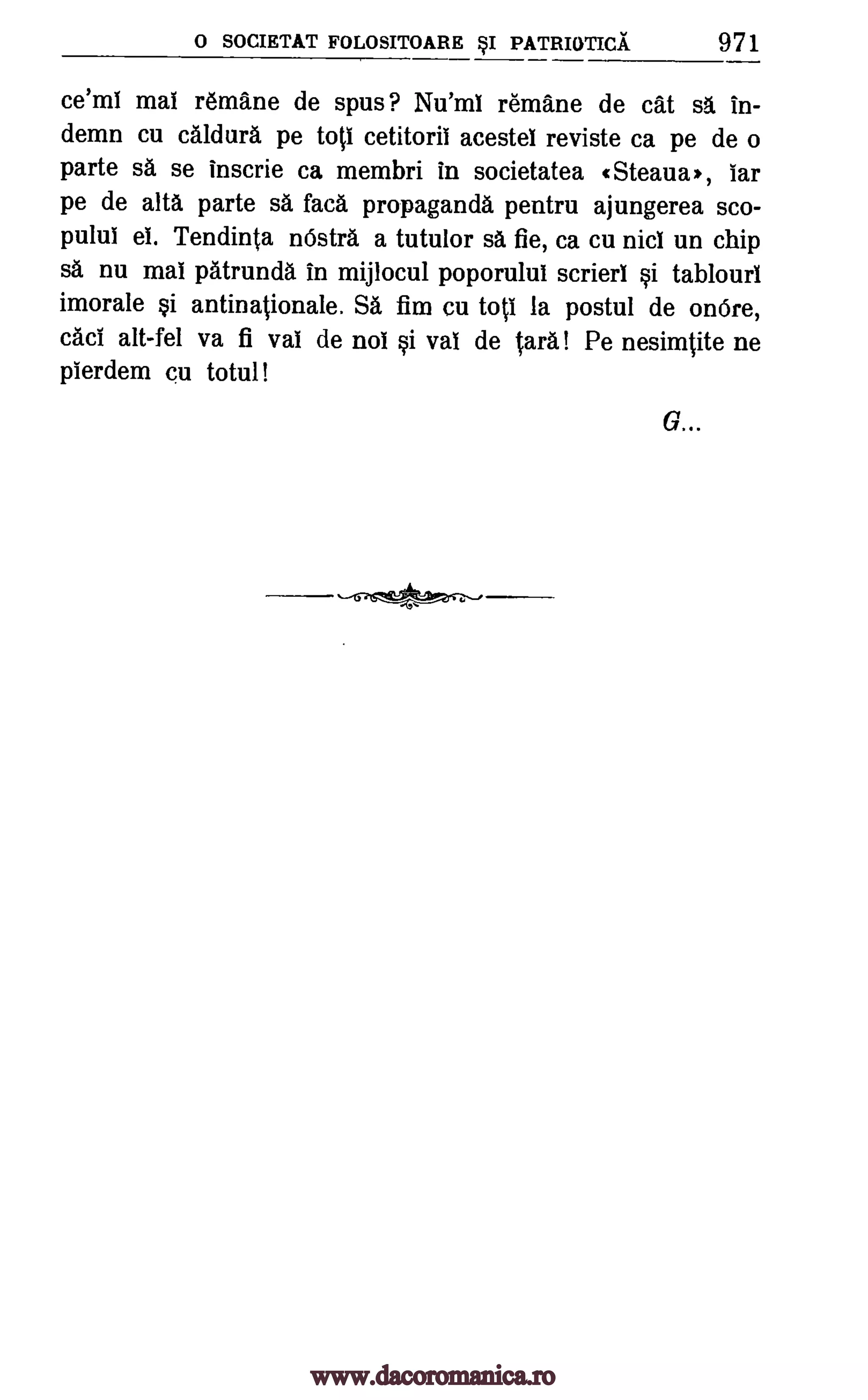 0 SOCIETAT FOLOSITOARE BSI PATRIOTICA 971
ce'ml mai remane de spas? Nu'ml remane de cat sa in-
demn cu caldura pe toti cetitoril acestel reviste ca pe de o
parte sa se inscrie ca membri in societatea (Steaua*, tar
pe de alts parte sa faca propaganda pentru ajungerea sco-
pulul el. Tendinta nOstra a tutulor sa fie, ca cu nici un chip
sa nu mat patrunda in mijlocul poporulul scrierl i tablourl
imorale si antinationale. Sa fim Cu toil la postul de onOre,
cad alt-fel va fi val de not si val de Cara! Pe nesimtite ne
pierdem cu totul!
G...
www.dacoromanica.ro
 