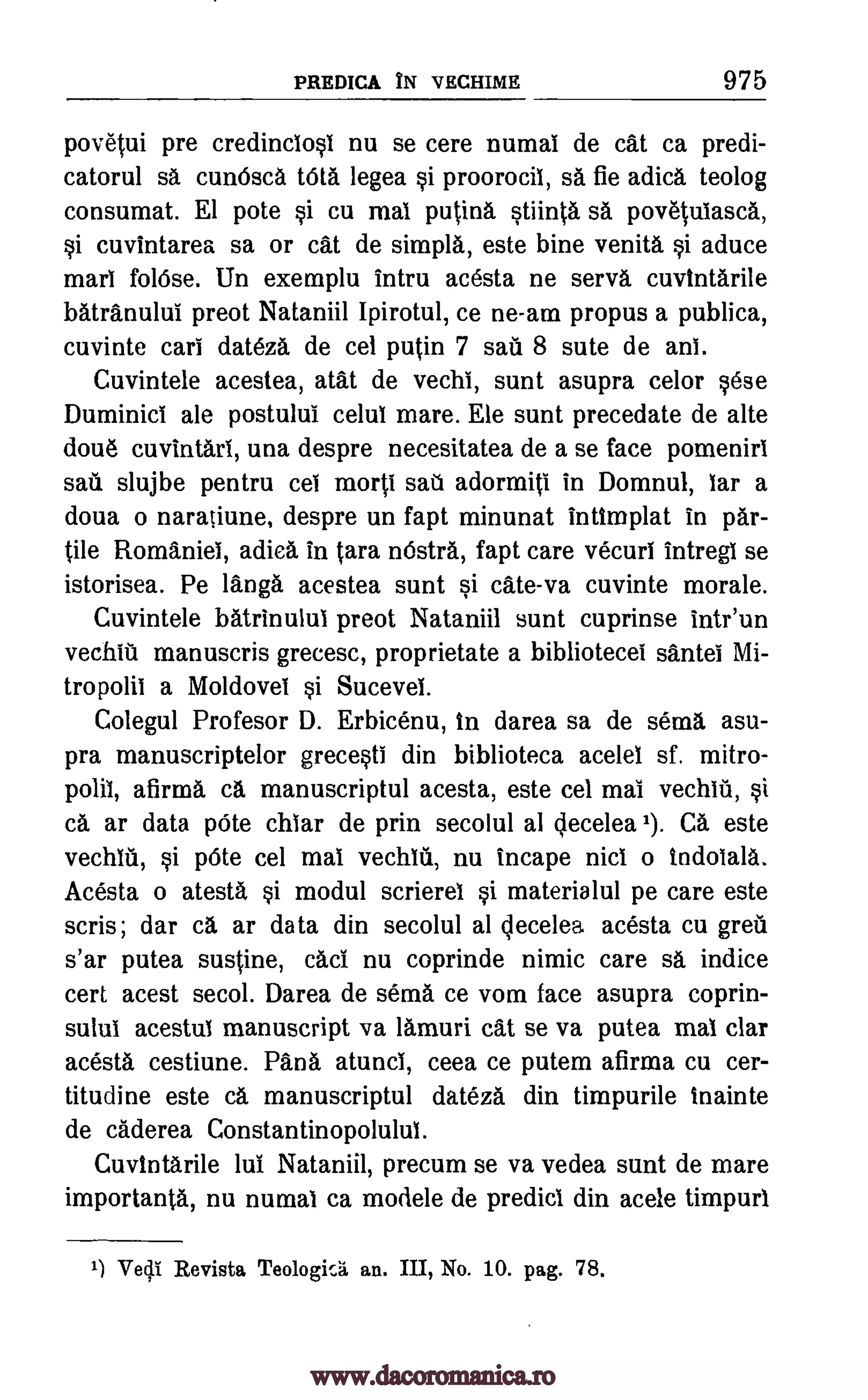 PREDICA IN VECHIME 975
povetui pre credinclosi nu se cere numal de cat ca predi-
catorul sa cuthisca tOta legea si proorocii, sa fie adica teolog
consumat. El pote si cu mat putina stiinta sa povetuiasca,
si cuvintarea sa or cat de simpla, este bine venita si aduce
marl foliose. Un exemplu intru acesta ne serva cuvintarile
batranului preot Nataniil Ipirotul, ce ne-am propus a publica,
cuvinte cars dateza de cel putin 7 sail 8 sute de ani.
Cuvintele acestea, atat de vechi, sunt asupra celor sese
Duminici ale postului celul mare. Ele sunt precedate de alte
doue cuvintari, una despre necesitatea de a se face pomeniri
sail slujbe pentru cel morti saU adormiti in Domnul, iar a
doua o naratiune, despre un fapt minunat inlimplat in par-
tile Romaniel, adica in Sara n6stra, fapt care vecuri intregl se
istorisea. Pe langa acestea sunt si cate-va cuvinte morale.
Cuvintele batrinului preot Nataniil stint cuprinse intr'un
vechiti manuscris grecesc, proprietate a bibliotecel santei Mi-
tropolii a Moldovei si Sucevel.
Colegul Profesor D. Erbicenu, in darea sa de soma asu-
pra manuscriptelor grecesti din biblioteca acelel sf. mitro-
polil, afirma ca manuscriptul acesta, este cel mai vechin, si
ca ar data pOte chiar de prin secolul al decelea 1). CA este
vechiti, si p6te cel mal vechlti, nu incape nici o indoiala.
Acesta o atesta, si modul scrierel si materialul pe care este
scris; dar ca ar data din secolul al qecelea acesta cu greil
s'ar putea sustine, cad nu coprinde nimic care sa, indite
cert acest secol. Darea de sema ce vom face asupra coprin-
sulul acestul manuscript va lamuri cat se va putea mal clar
acesta cestiune. Papa atunci, ceea ce putem afirma cu cer-
titudine este ca manuscriptul dateza din timpurile inainte
de caderea Constantinopolulul.
CuvIntarile lui Nataniil, precum se va vedea sunt de mare
importanta, nu numal ca modele de predict din acele timpurl
1) Ire0 Revista Teologic.5. an. III, No. 10. pag. 78,
www.dacoromanica.ro
 