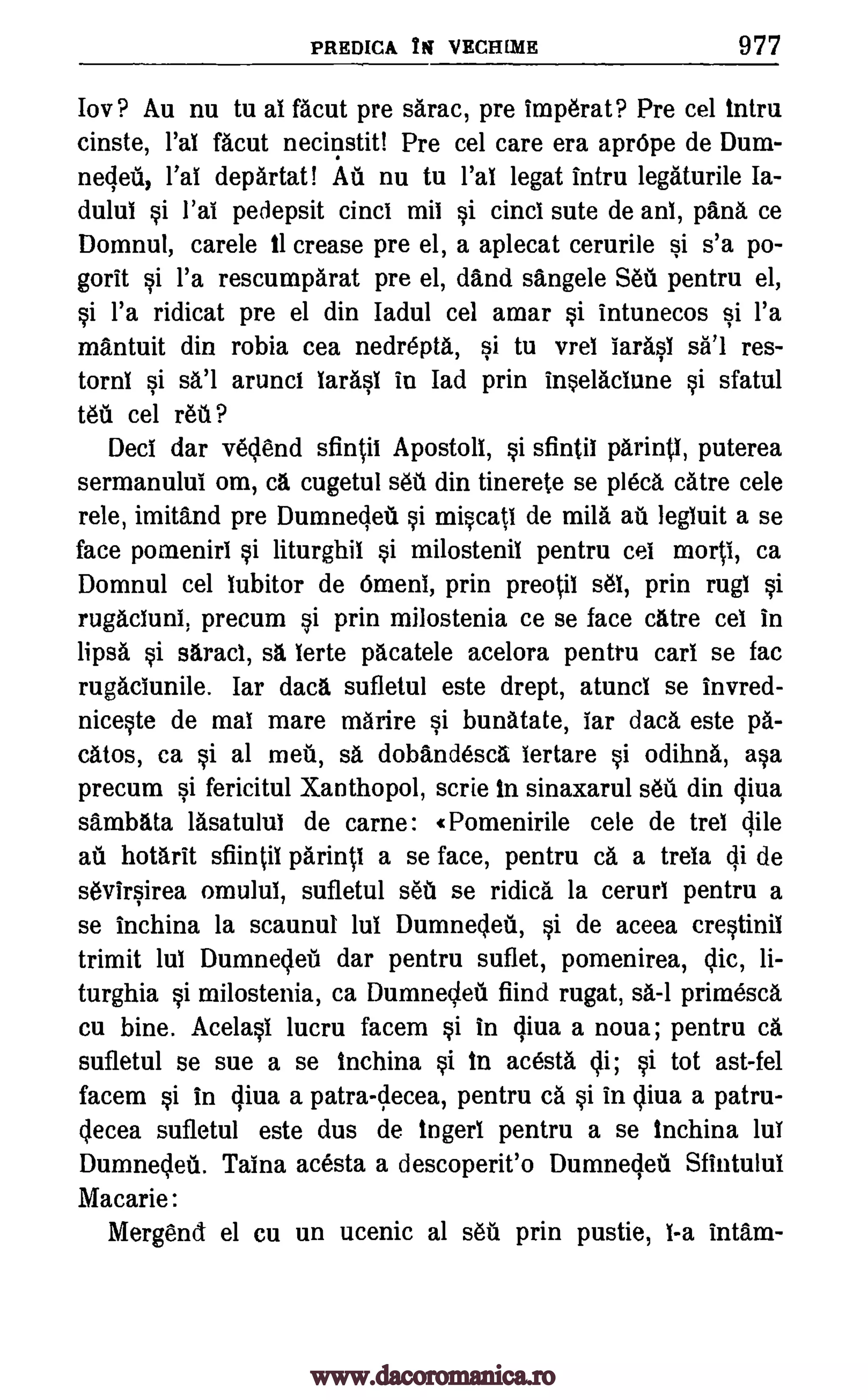 PREDICA Y i VECHIME 977
Iov? Au nu tu al facut pre sarac, pre imperat? Pre cel intru
cinste, l'al facut necinstit! Pre cel care era aprOpe de Dum-
neqed, l'al departat! Au nu tu l'al legat Intru legaturile Ia-
dulul si l'al pedepsit cinci mil si cinci sute de ani, pans ce
Domnul, carele 11 crease pre el, a aplecat cerurile si s'a po-
gorit si l'a rescumparat pre el, and sangele Seu pentru el,
si l'a ridicat pre el din Iadul cel amar si intunecos si l'a
mantuit din robia cea nedrepta, si tu vrei Iarasi res-
tornl si arunci Iarasi in lad prin insela.ciune si sfatul
teu cel reu?
Decl dar vedend sfintii Apostoli, si sfintii parinti, puterea
sermanului om, ca cugetul set din tinerete se pleca dire cele
rele, imitand pre Dumneqeu si miscati de mild au legluit a se
face pomenirl si liturghil si milostenil pentru cel morti, ca
Domnul cel lubitor de Omeni, prin preotil sel, prin rugl si
rugaciuni, precum si prin milostenia ce se face catre eel in
lipsa si saraci, sä lerte plcatele acelora pentru call se fac
rugaciunile. Iar data sufletul este drept, atuncl se invred-
niceste de mai mare maiire si bunatate, lar data este pa-
catos, ca si al met, sa dobandesca lertare si odihna, asa
precum si fericitul Xanthopol, scrie in sinaxarul sed din qiva
sambata lasatulul de came: r Pomenirile cele de trel Bile
au hotarit sfiintil parinti a se face, pentru ca a trela di de
sevirsirea omulul, sufletul sell se ridica la cerurl pentru a
se inchina la scaunul lul Dumnedeti, si de aceea crestinil
trimit lul Dumnedet dar pentru suflet, pomenirea, dic, li-
turghia si milostenia, ca Dumnecled fiind rugat, sa-1 primesca
cu bine. Acelasi lucru facem si in qiva a noua; pentru ca
sufletul se sue a se inchina si in acesta di; si tot ast-fel
facem si in qiva a patra-decea, pentru Ca si in diva a patru-
decea sufletul este dus de Ingerl pentru a se inchina lui
Dumneddi. Taina acesta a descoperit'o Dumnecleil Sfintului
Macarie:
Mergend el cu un ucenic al sell prin pustie, i -a intam-
sal
www.dacoromanica.ro
 