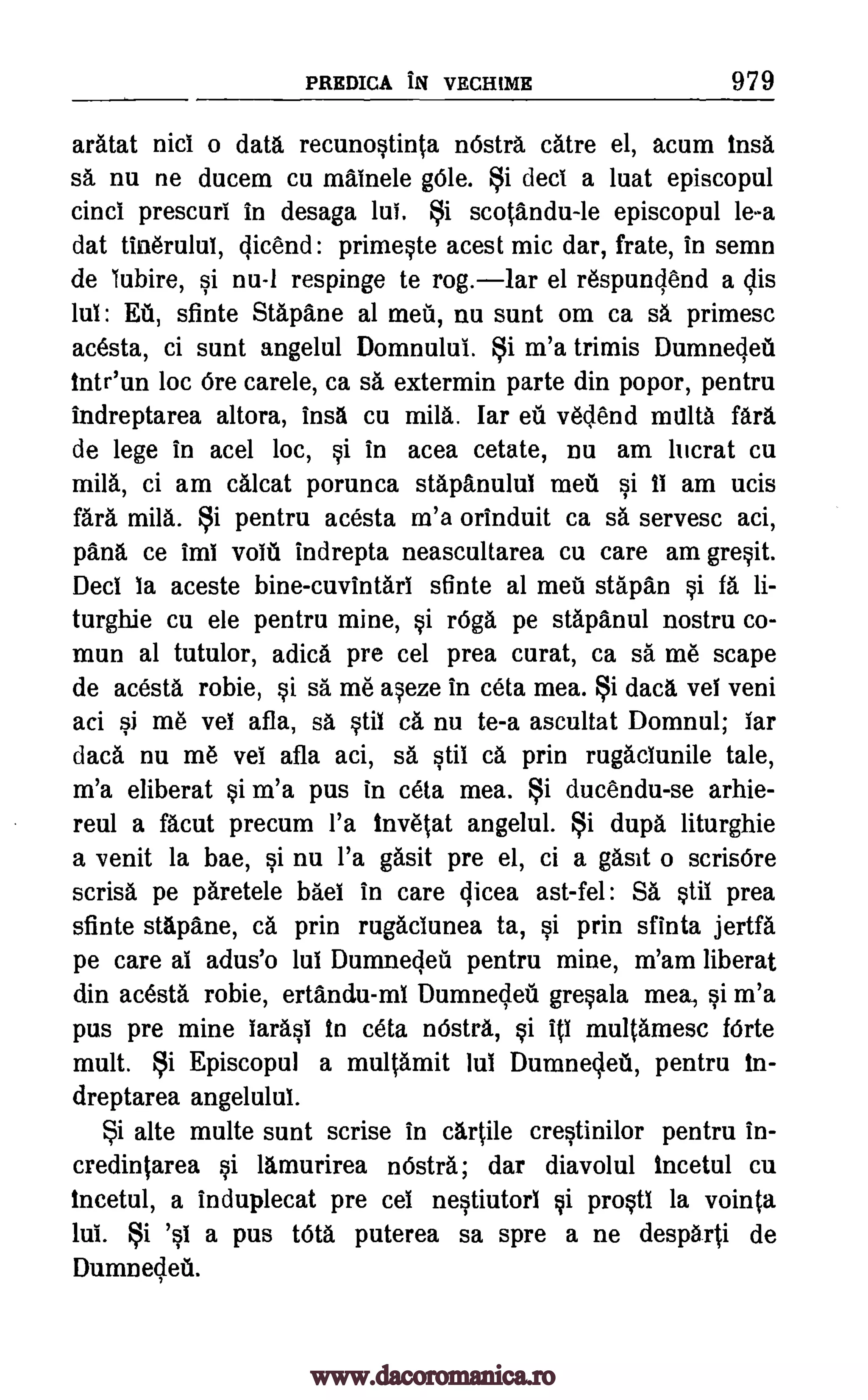 PREDICA IN VECHIME 979
aratat nici o data recunostinta nOstrA catre el, acum Ins&
sa nu ne ducem cu mainele Ole. Si deci a luat episcopul
cinci prescuri in desaga lul. Si scotAndu-le episcopul lea
dat tinerului, dicend: primeste acest mic dar, frate, in semn
de lubire, si nu-1 respinge to rog.lar el respundend a dis
Ed, sfinte Stapane al mein, nu sunt om ca sA primesc
acesta, ci sunt angelul Domnului. Si m'a trimis Dumnedeil
inteun loc Ore carele, ca sa extermin parte din popor, pentru
indreptarea altora, insA cu mild. lar et' vedend malta
de lege in acel loc, si in acea cetate, nu am lucrat cu
mild, ci am calcat porunca stapAnulul met si Ii am ucis
fara mild. Si pentru acesta m'a orinduit ca sa servesc aci,
panA ce imi volt' indrepta neascultarea cu care am gresit.
Decl la aceste bine-cuvintarl sfinte al met' stapan si fA li-
turghie cu ele pentru mine, si rOga pe stapAnul nostru co-
mun at tutulor, adica pre cel Area carat, ca sa me scape
de acesta robie, si sä me aseze in ceta mea. Si daca vet veni
aci si me vet afla, sa stil ca nu te-a ascultat Domnul; lar
dacA nu me vet afla aci, sa. stiI CA prin rugacIunile tale,
m'a eliberat si m'a pus in ceta mea. i ducendu-se arhie-
reul a facut precum l'a linvetat angelul. Si dupa liturghie
a venit la bae, si nu l'a gasit pre el, ci a gasit o scrisOre
scrisl pe pAretele bad in care qicea ast-fel: SA stif prea
sfinte stapAne, ca prin rugaciunea ta, si prin sfinta jertfa
pe care at adus'o lul Dumnedea pentru mine, m'am liberal
din acesta robie, ertandu-ml Dumnedeil gresala mea, si m'a
pus pre mine IarasI In ceta ristrA, si ill multamesc forte
mult. Si Episcopul a multamit Jut Dumnedeii, pentru in-
dreptarea angelulul.
i alte multe sunt scrise in cartile crestinilor pentru in-
credintarea si lamurirea nOstra; dar diavolul Incetul cu
Incetul, a induplecat pre cel nestiutorl si prostl la vointa
lui. i 's1 a pus tOta puterea sa spre a ne desp6rti de
DUMDecletl.
fart
www.dacoromanica.ro
 