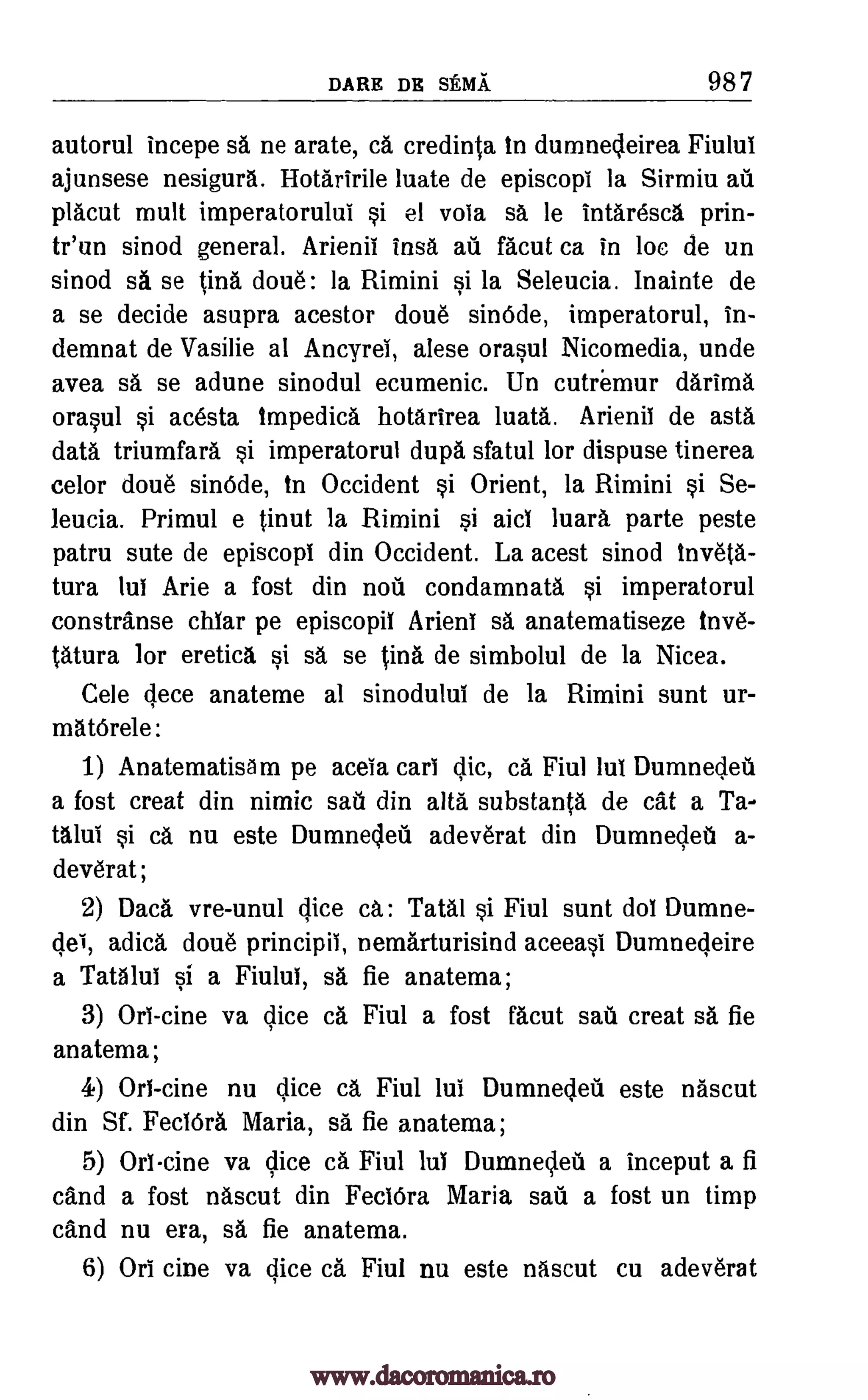 DARE DR SEMA 98 7
autorul mncepe sa ne arate, ca credinta in dumnedeirea Fiului
ajunsese nesigura. Hotaririle luate de episcopi la Sirmiu ad
placut mutt imperatorului si el vota sa le intaresca prin-
tr'un sinod general. Arienii insa au facut ca in be de un
sinod sa se tiny doue : la Rimini si la Seleucia. Inainte de
a se decide asupra acestor done sinOcle, imperatorul, in-
demnat de Vasilie at Ancyrei, alese orasul Nicomedia, unde
avea sa se adune sinodul ecumenic. Un cutremur darima
orasul si acesta Impedica hotarirea luata. Arienil de asta
data triumfara si imperatorul dupa sfatul for dispuse tinerea
celor done sindde, to Occident si Orient, la Rimini si Se-
leucia. Primul e tinut la Rimini si aid luara parte peste
patru sute de episcopt din Occident. La acest sinod inveta.-
tura but Arie a fost din nod condamnata si imperatorul
constranse chiar pe episcopil Arient sa anatematiseze inve-
tatura for eretica, si sa, se tins de simbolul de la Nicea.
Cele cjece anateme al sinodului de la Rimini sunt ur-
matOrele:
1) AnatematisAm pe aceia cart clic, ca Fiul lut Dumneded
a fost creat din nimic sad din alta substanta de cat a Ta-
talui si ca nu este Dumneded adeverat din Dumneded a-
deverat ;
2) Daca vre-unul dice ca.: Tatal si Fiul sunt dot Dumne-
cleI, adica doue principii, nemarturisind aceeasi Dumnedeire
a Tatalut si a Fiulut, sa fie anatema;
3) Orb -tine va dice ca Fiul a fost facut sad creat sa fie
anatema;
4) Orb -tine nu dice ca Fiul but Dumneded este nascut
din Sf. FeclOra Maria, sa fie anatema;
5) Orlcine va dice ca Fiul lul Dumneded a inceput a fi
cand a fost nascut din FectOra Maria sad a fost un timp
cand nu era, sa fie anatema.
6) Orb tine va dice ca Fiul nu este nascut cu adeverat
www.dacoromanica.ro
 