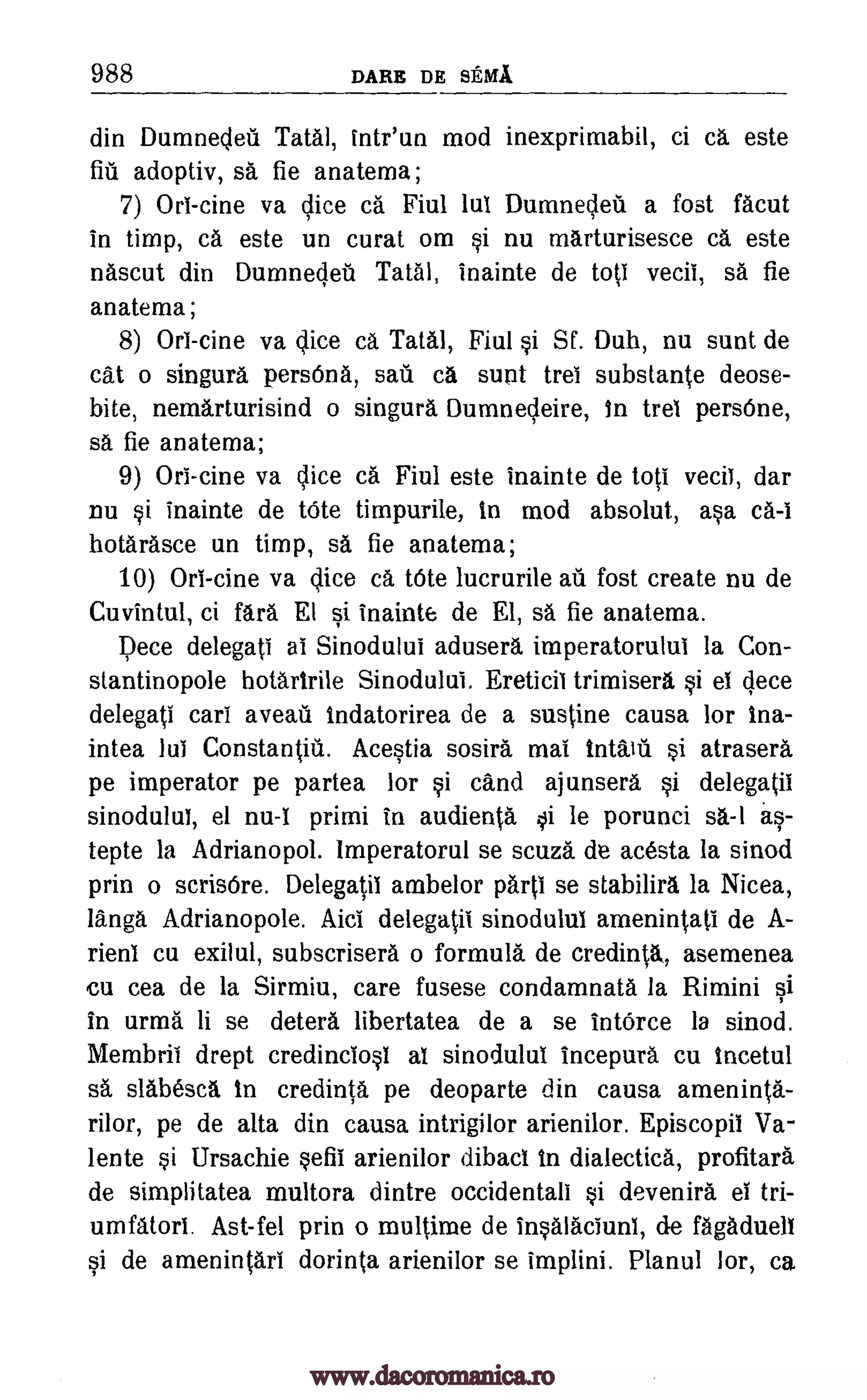 988 DARE DE SEMI
din Dumnedeil Tatal, intr'un mod inexprimabil, ci ca. este
fiu adoptiv, sa fie anatema;
7) OrI-tine va dice ca Fiul lui Dumnedeu a fost facut
in timp, ca este un curat om si nu marturisesce ca este
nascut din Dumnedet Teal, inainte de top vecii, sa fie
anatema;
8) Orl-cine va dice ca Tatal, Fiul si Sf. Duh, nu sunt de
cat o singura persOna, sag ca sunt trei substante deose-
bite, nemarturisind o singura Dumnesieire, In trel persOne,
sa fie anatema;
9) Ori-cine va dice ca Fiul este inainte de tot' veciI, dar
nu si inainte de tOte timpurile, in mod absolut, asa ca -i
hotarasce un timp, sa fie anatema;
10) OrI -cine va dice ca tOte lucrurile ail fost create nu de
Cuvintul, ci fara El si inainte de El, sa fie anatema.
pece delegati ai Sinodului adusera imperatorulul la Con-
stantinopole hotaririle Sinodului. Ereticil trimisera si el dece
delegati cart aveau indatorirea de a sustine causa for ina-
intea Jul Constantin.. Acestia sostra mai si atrasera
pe imperator pe partea for si cand ajunsera si delegatil
sinodulul, el nu-I primi in audienta oi le porunci sa-1 as-
tepte la Adrianopol. Imperatorul se scuza.' de acesta la sinod
prin o scrisOre. Delegatil ambelor pa.rti se stabilira la Nicea,
langa Adrianopole. Aid delegatii sinodulul amenintati de A-
lien' cu exilul, subscrisera o formula de credinta, asemenea
cu cea de la Sirmiu, care fusese condamnata la Rimini si
in urma li se deters libertatea de a se IntOrce la sinod.
Membril drept credinciosl at sinodului incepura cu incetul
sa slabesca in credinta pe deoparte din causa ameninta-
rilor, pe de alta din causa intrigilor arienilor. Episcopil Va-
lente si Ursachie sefii arienilor dibaci in dialectics, profitara
de simplitatea multora dintre occidentali si devenira el tri-
umfatorI. Ast-fel prin o multime de insalaciunl, de fagadueli
si de amenintari dorinta arienilor se implini. Planul lor, ca
intatil
www.dacoromanica.ro
 