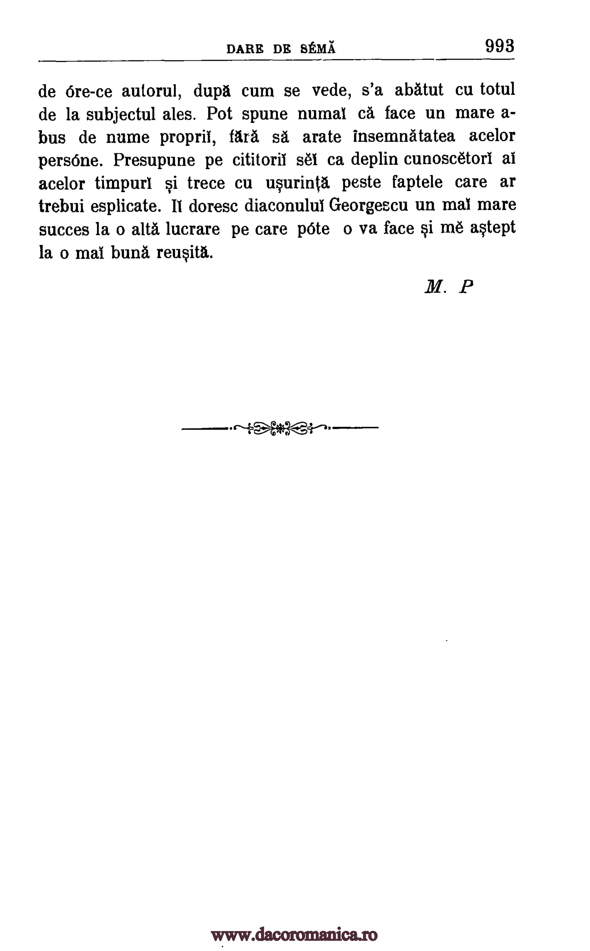 DARE DR SEMI 993
de Ore-ce autorul, dupa cum se vede, s'a abatut cu totul
de la subjectul ales. Pot spune numal cã face un mare a-
bus de nume propril, Ma sa arate insemnatatea acelor
persOne. Presupune pe cititoril set ca deplin cunoscetorI al
acelor timpurl si trece cu usurintg, peste faptele care ar
trebui esplicate. II doresc diaconuluI Georgescu un mal mare
succes la o alta lucrare pe care pOte o va face si m6 astept
la o mal buns reusita.
M. P
www.dacoromanica.ro
 