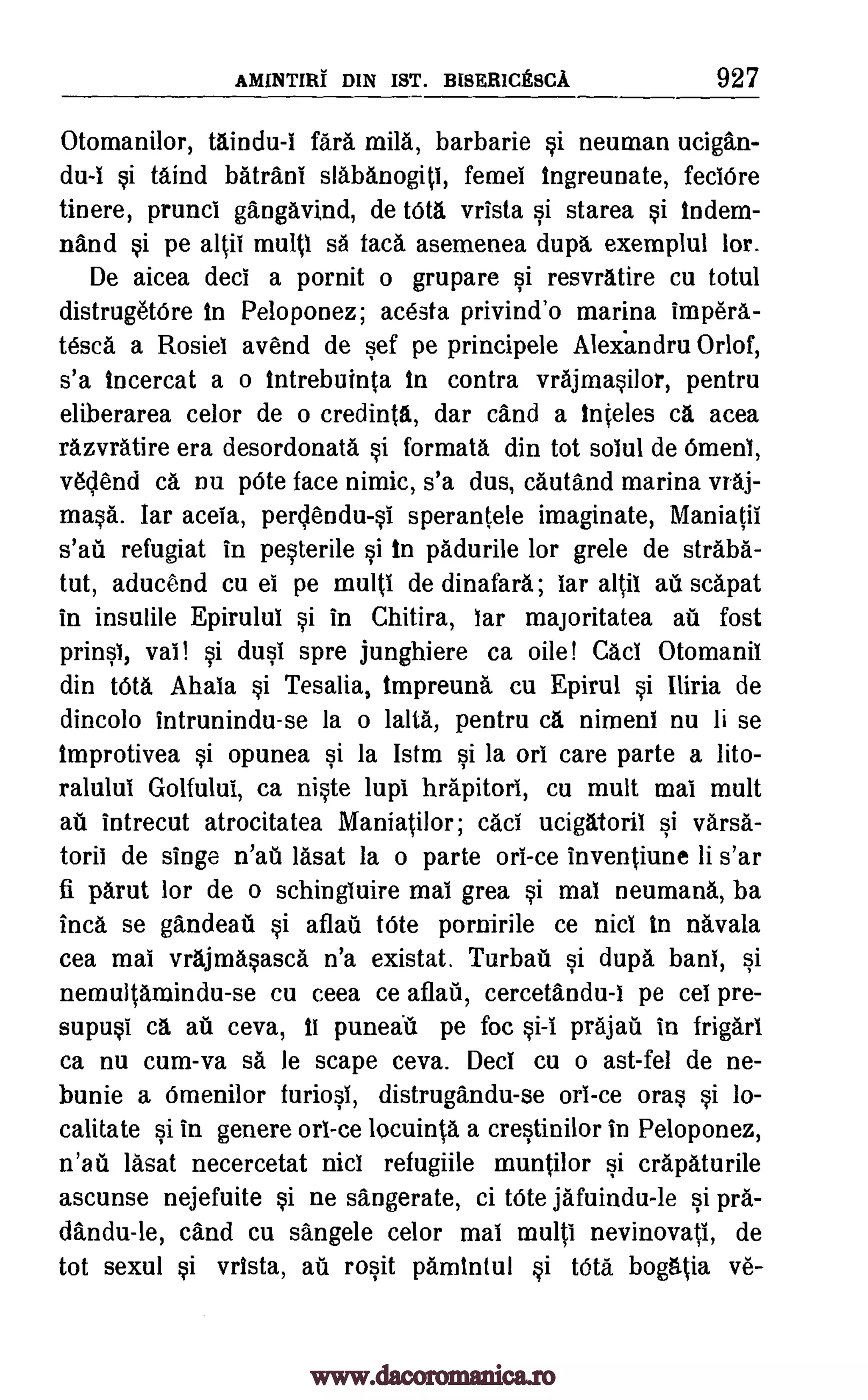 AMINTIRI DIN In. BISERICESCA 927
Otomanilor, taindu-I fail mila, barbarie si neuman ucigan-
du-i si taind batrani slabanogiti, femel Ingreunate, feciOre
tinere, prunci gangavind, de tOta vrista si starea si indem-
nand si pe altii multi sa lac& asemenea dupa, exemplul lor.
De aicea deci a pornit o grupare si resvratire cu totul
distrugetOre In Peloponez; acesta privind'o marina impera-
tesca a Rosiel avend de sef pe principele Aleiandru Orlof,
s'a Incercat a o intrebuinta in contra vrajmasilor, pentru
eliberarea celor de o credinta, dar cand a inteles ca acea
razvratire era desordonata si formata din tot solul de Omeni,
v6clend ca DU pOte face nimic, s'a dus, cautand marina vraj-
masa. far aceia, perclendu-si sperantele imaginate, Maniatil
s'aii refugiat in pesterile si in padurile for grele de straba-
tut, aducend cu el pe multi de dinafara; bar altil au scapat
in insulile Epirului si in Chitira, bar majoritatea au lost
prinsb, vai! si dusi spre junghiere ca oile! Caci Otomanii
din MM. Ahala si Tesalia, impreund cu Epirul si Iliria de
dincolo intrunindu-se la o lalta, pentru ca nimeni nu li se
Improtivea si opunea si la Istm si la orb care parte a lito-
ralului Golfulul, ca niste lupi hrdpitori, cu mutt mai mult
au intrecut atrocitatea Maniatilor; caci ucigatoril si Tana-
torii de singe n'ail lasat la o parte orb -ce inventiune li s'ar
fi parut for de o schingiuire mai Brea si mal neumana, ba
Inca se gandeatl si afiail bite pornirile ce nici in navala
cea mai vrajmasasca n'a existat. Turban si dupa banb, si
nemuitamindu-se cu ceea ce aflau, cercetandu-1 pe ceb pre-
supusi ca air ceva, ii puneall pe foc prajail in frigarl
ca nu cum-va sa be scape ceva. Deci cu o ast-fel de ne-
bunie a Omenilor furiosi, distrugandu-se orb -ce oras si lo-
calitate si in genere orb -ce locuinta a crestinilor in Peloponez,
n'ati lasat necercetat nici refugiile muntilor si crapaturile
ascunse nejefuite si ne sangerate, ci bite jafuindu-le si pra-
dindu-le, cand cu sangele celor mal multi nevinovati, de
tot sexul si vrista, ate rosit pamintul si Wta bogatia ye-
pi-I
www.dacoromanica.ro
 