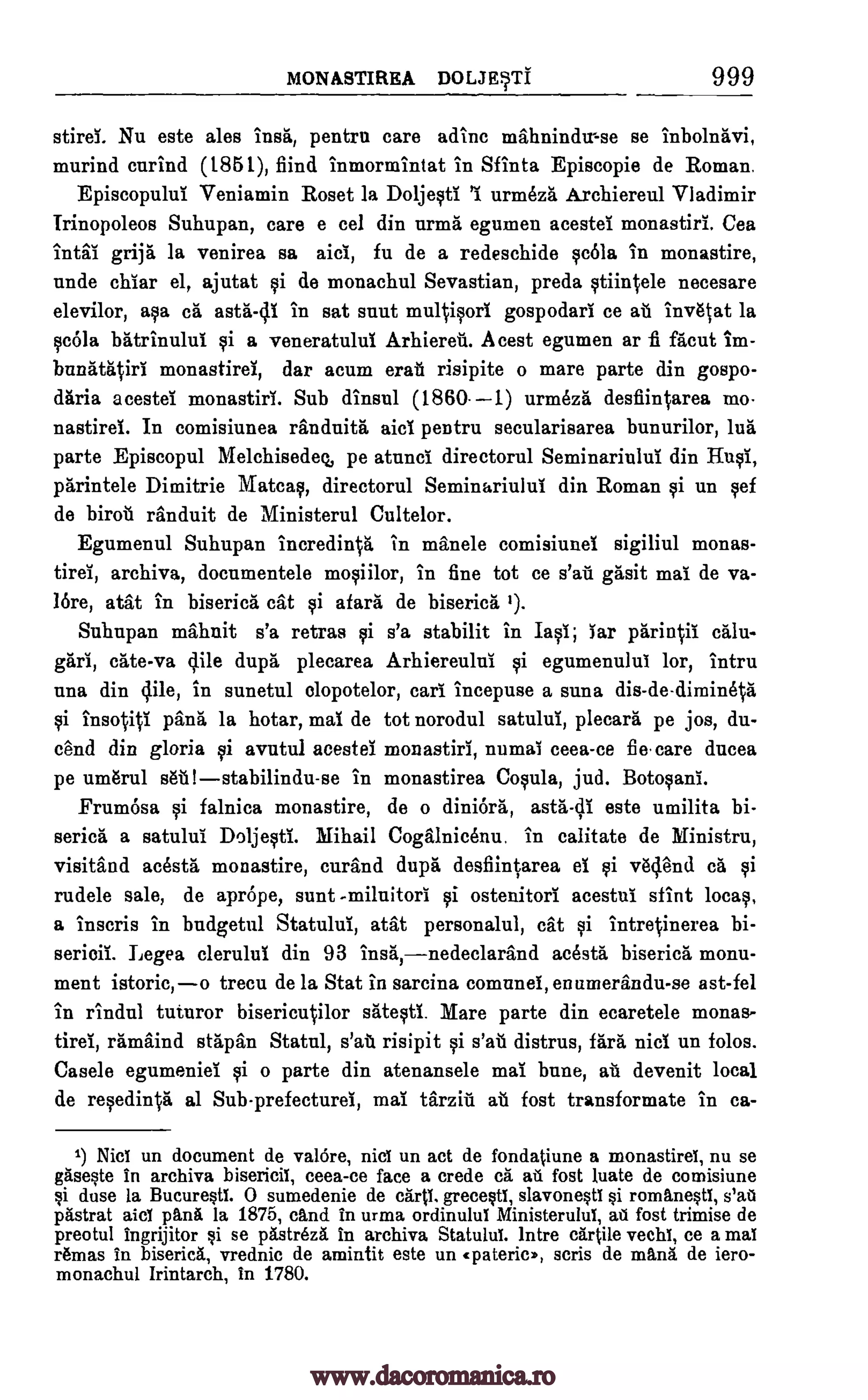 MONASTIRSA DOLJETt 999
stirei. Nu este ales insa, pentrn care adinc mahnindir-se se inbolnavi,
murind curind (1851), fiind inmormintat in Sfinta Episcopie de Roman.
Episcopului Veniamin Roset la Do ljesti 1 urmka Archiereul Vladimir
Trinopoleos Suhupan, care e cel din urma egumen acestei monastiri. Cea
intai grija la venirea sa aid, fu de a redeschide sada in monastire,
unde chiar el, ajutat si de monachul Sevastian, preda stiintele necesare
elevilor, aka oa asta.-di in sat snnt multisori gospodari ce au invatat la
cola batrinului si a veneratului Arhiereti. Acest egumen ar fi facut im-
bunatatiri monastirei, dar scum erati risipite o mare parte din gospo-
daria acestei monastiri. Sub dinsul (1860.-1) urmeza desfiintarea mo.
nastird. In comisiunea randuita aid pentru secularisarea bunurilor, lug
parte Episcopul Melchisedeq, pe atunci. directorul Seminariului din Husi,
parintele Dimitrie Matcas, directorul Seminariului din Roman si un sef
de biroti randuit de Ministerul Cultelor.
Egumenul Suhupan incredin0 in manele comisiunei sigiliul monas-
tirei, archiva, documentele mosiilor, in fine tot ce s'ati gasit mai de va-
lore, atat in biserica cat si afara de biserica 1).
Suhupan mahnit s'a retras si s'a stabilit in Iasi; iar pariniii calu-
gari, cate-va Mile dupa, plecarea Arhiereului si egumenului lor, intru
una din Mile, in sunetul olopotelor, earl incepuse a suna dis-de-dimineta
insoViti pang la hotar, mai de tot norodul satului, plecara pe jos, du-
cend din gloria avutul acestei monastiri, numai tees -ce fie care ducea
pe um6rul sea stabilindu-se in monastirea Copia, jud. Botosani.
Frumosa si falnica monastire, de o diniOra, asta-41 este umilita bi-
serica a satului Doljesti. Mihail Cogalnic6nu. in calitate de Ministru,
visitand acesta monastire, curand dupa desfiintarea ei si vac end ca si
rudele sale, de aprOpe, aunt -miluitori ostenitori acestui stint locas,
a inscris in budgetul Statului, atat personalul, cat si intretinerea bi-
serioil. Legea clerului din 93 insa,nedeclarand acesta biserica monu-
ment istoric,o trecu de la Stat in sarcina comunei, en umerandu-se ast-fel
in rindul tuturor bisericutilor satesti. Mare parte din ecaretele monas-
tirei, ramaind stapan Statul, s'at risipit si distrus, fara nici un folds.
Casele egumeniel si o parte din atenansele mai bane, au devenit local
de resedinta al Sub-prefecturei, mai tarziti all fost transformate in ca-
1) Nid un document de valore, niel un act de fondatiune a monastirei, nu se
easeste in archiva bisericit, ceea-ce face a crede ca ad fost luate de comisiune
si duse la Bucurestl. 0 sumedenie de carts, grecesti, slavonestl si romanestl, s'ad
pastrat aicl pan6. la 1875, and in urma ordinuluf Ministerului, au fost trimise de
preotul ingrijitor si se pastreza in archiva Statului. lntre cartile vechi, ce a mai
remas in biserica, vrednic de amintit este un cpatericr., scris de mans de iero-
monachul Irintarch, in 1780.
qi
s'ati
yi
yi
www.dacoromanica.ro
 