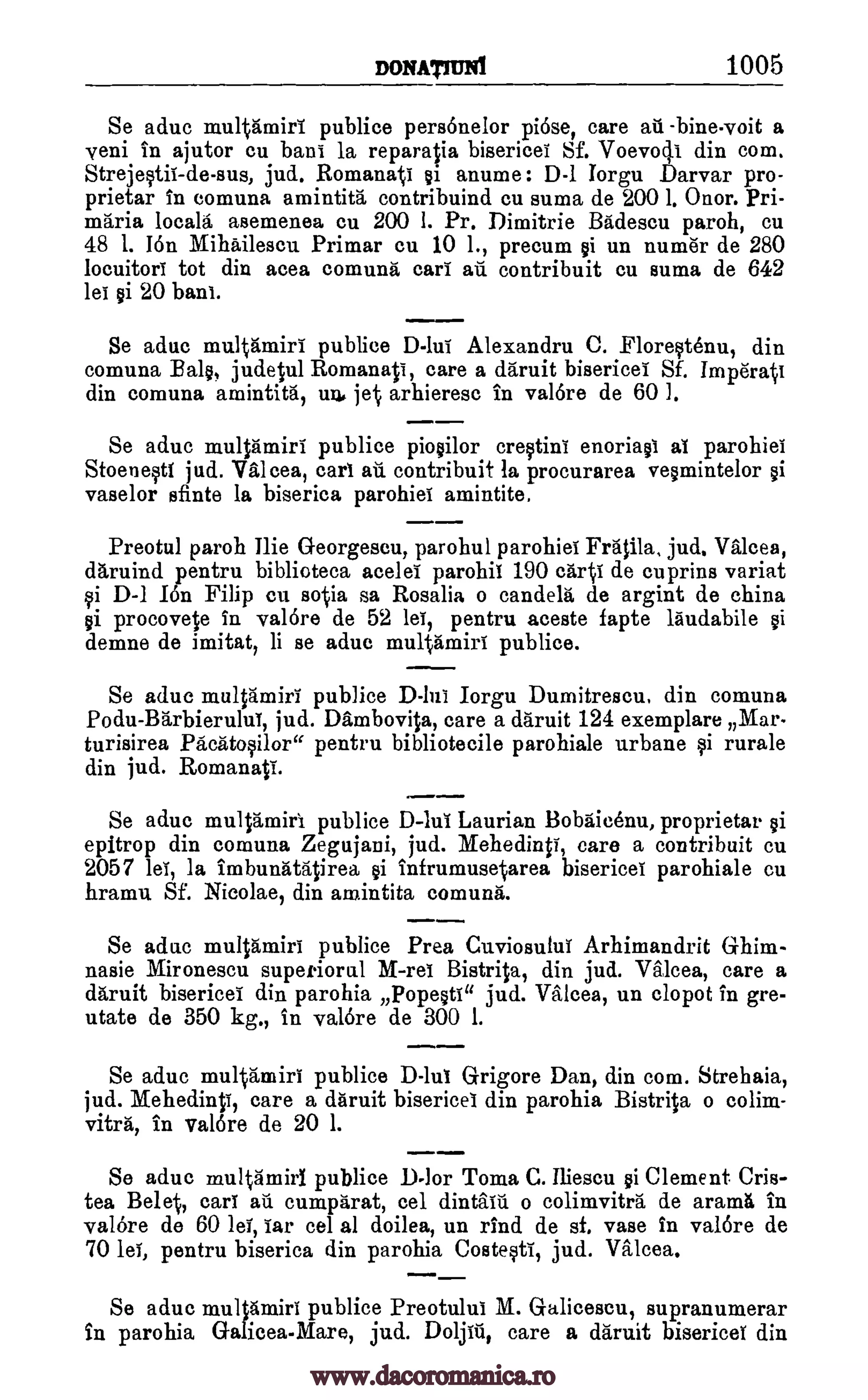 DONATiuN1 1005
Se aduc multamiri publice pers6nelor pi6se, care all -bine.voit a
yeni in ajutor cu bani la reparatia bisericei Sf. Voevoq.i din com.
Strejestil-de-sus, jud. Romanati ei anume : D-1 Iorgu Darvar pro-
prietar in comuna amintita contribuind cu suma de 200 1. Onor. Pri-
maria locals asemenea ca 200 I. Pr. Dimitrie Badescu paroh, cu
48 1. 16n Mihailescu Primar cu 10 1., precum ei un numirir de 280
locuitori tot din acea comuna cari an contribuit cu suma de 642
lei ei 20 bani.
Se aduc multamiri publice D-lui Alexandra C. Florestenu, din
comuna Bale, judetul Romanati, care a daruit bisericei Sf. Impdrati
din comuna amintita, un, jet arhieresc in val6re de 60 1.
Se aduc multamiri publice pioeilor crestini enoriael al parohiei
Stoenesti jud. Valcea, cart au contribuit la procurarea veemintelor
vaselor sfinte la biserica parohiei amintite.
Preotul paroh Ilie Georgescu, parohul parohiei Fralila, jud. Valcea,
daruind pentru biblioteca acelel parohil 190 carti de cuprins variat
si D-1 I6n Filip cu sotia sa Rosalia o candela de argint de china
ei procovete in yalOre de 52 lei, pentru aceste fapte laudabile
demne de imitat, li se aduc multamiri publice.
Se aduc multamiri publice Iorgu Dumitrescu, din comuna
Podu-Barbierului, jud. Dambovita, care a daruit 124 exemplars Mar-
turisirea Pacatosilor" pentru bibliotecile parohiale urbane si rurale
din jud. Romanati.
Se aduc multamiri. publice D-lui Laurian Bobaicenu, proprietar ei
epitrop din comuna Zegujani, jud. Mehedinti, care a contribuit cu
2057 lei, la imbunatatirea gi infrumusetarea bisericei parohiale cu
hramu Sf. Nicolae, din amintita comuna.
Se aduc multamiri publice Prea Cuviosului Arhimandrit Ghim-
nasie Mironescu superiorul M-rei Bistrita, din jud. Valcea, care a
daruit bisericei din parohia Popeeti" jud. Valcea, un clopot in gre-
utate de 350 kg., in val6re de 300 1.
Se aduc multamiri publice D-lui Grigore Dan, din cora. Strehaia,
jud. Mehedinti, care a daruit bisericei din parohia Bistrita o colira-
vitra, in val6re de 20 1.
Se aduc multamirl publice D-]or Toma C. Iliescu ei Clement Cris-
tea Belet, earl ad cumparat, cel dintain o colimvitra de amnia in
valore de 60 ley, Tar cel al doilea, un rind de sf. vase in valore de
70 lei, pentru biserica din parohia Costesti, jud. Valcea.
Se aduc multamiri publice Preotului M. Galicescu, supranumerar
in parohia Galicea-Mare, jud. Doljiti, care a daruit bisericei din
oi
D-InT
ei
www.dacoromanica.ro
 