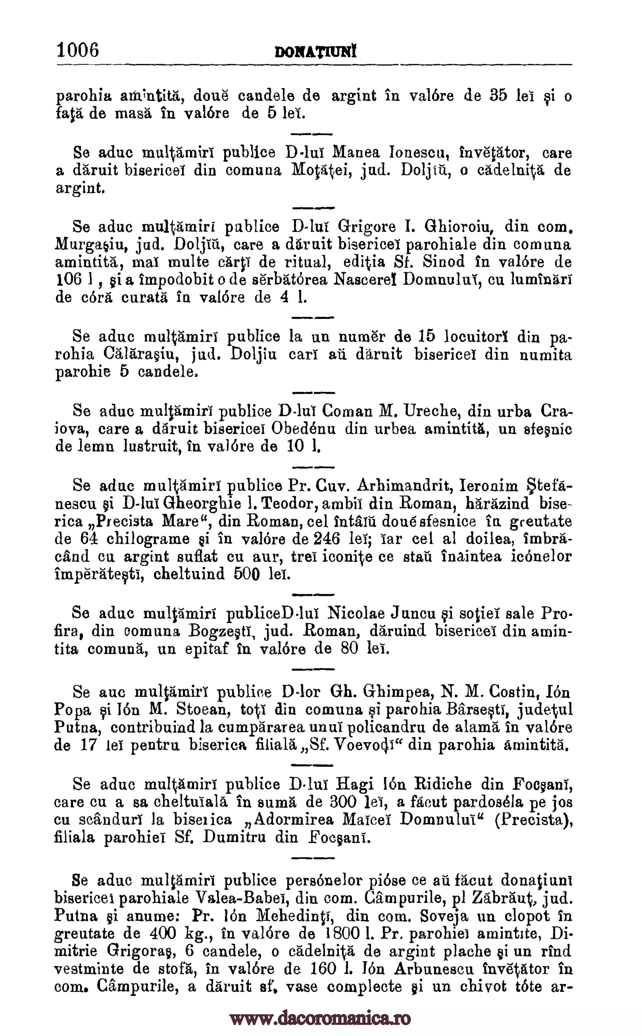 1006 nozumuNt
parohia ainTntitit, done candela de argint in valere de 35 lei qi o
fata, de masa in valere de 5 lei.
Se aduc publice D-111.1 Manea Ionescu, 1110p:tor, care
a daruit bisericei din comuna Motaiiei, jud. Doljiu, o cadelnita de
argint.
Se aduc multamiri publice D-lui Grigore I. Ghioroiu, din com.
Murga§iu, jud. Doljiu, care a daruit bisericei parohiale din comuna
amintita, mai multe carp' de ritual, editia Sf. Sinod in valOre de
106 1 , ai a impodobit o de se'rbaterea Naseerel Domnului, cu lumin5ri
de cora curata in valere de 4 1.
Se aduc multamiri publice la un nurar de 15 locuitorI din pa-
rohia Calarmiu, jud. Doljiu cart aii daruit bisericei din numita
parohie 5 candele.
Se aduc multanairi publice DIM Coman M. Ureche, din urba Cra-
iova, care a daruit bisericei °bedewu din urbea amintitfi, un sfe§nic
de lemn lustruit, in valore de 10 1.
Se aduc multamiri publice Pr. Cuv. Arhimandrit, Ieronim tefa-
nescu cji Gheorghie 1. Teodor, ambit din Roman, harazind bise-
rica Precista Mare", din Roman, eel int= done' sfesnice in greutate
de 64 chilograme @i in valore de 246 lei; Tar eel al doilea, imbra-
and cu argint suflat cu aur, trel iconite ce stall inaintea icOnelor
imperate0i, cheltuind 500 lei.
Se aduc mult5miri publiceD lui Nicolae Juncu i sotiei sale Pro-
fira, din oomuna BogzeW, jud. Roman, daraind bisericei din amin-
tita comuna, un epitaf In valere de 80 lei.
Se auc multamiri publice D-lor Gh. Ghimpea, N. M. Costin, Ion
Popa i 16n M. Stoean, toti din comuna si parohia Barseqti, judetul
Putna, contribuind la cumpararea unul policandru de alam'a in valere
de 17 lei pentra biserica filiala Sf. Voevocli" din parohia Amintitg.
Se aduc multanairi publice Dlui Hagi ion Ridiche din Focyani,
care en a sa cheltutala in sums de 300 lei, a facut pardosela pe jos
cu scanduri la biserica Adormirea Maicei Domnului" (Precista),
filiala parohiei Sf. Dumitru din Focsani.
Se aduc multamiri publice persenelor piese ce au facut donatiuni
bisericei parohiale Valea-Babei, din com. Cam purile, pl Zabraut, jud.
Putna §i anume: Pr. len Mehedinti, din com. Soveja un clopot in
greutate de 400 kg., in valdre de 1800 1. Pr. parohiei amintite, Di-
mitrie Grigora§, 6 candele, o cadelnita de argint plache §i un rind
vestminte de stofa, in valdre de 160 1. I6n. Arbunescu inv'etator in
coin. Campurile, a daruit sf, vase complecte §i un chivot tete ar-
multamiri
www.dacoromanica.ro
 