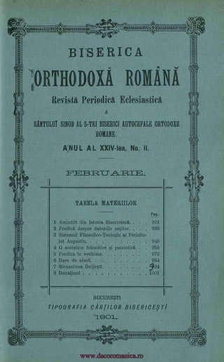 BISERICA
;ORTHODOXA ROMANA
Revisth Periodica Eclesiastica
A
SANTULUT SINOB AL S-TEI BISERICI AUTOCEFALE ORTODOXE
ROMANS.
A:NUL AL XXIV-lea, No. II.
P=73 1R.T_T _
TABELA MATERIILOR
Pag.
1 Amintirl din Istoria Bisericescl. . . . 921
2 Predict, despre datoriile sotilor. . . . 938
3 Sistemul Filosofico-Teologic al Fericitu-
luI Augustin. 945
4 0 societate folositore si patrioticg. . 955
5 Predica in vechime 972
6 Dare de sena 984
7 Monastirea Doljestl 994
8 Donatiunl 1001
BUCURE $T1
TIPOGRAFIA CAR[ILOR BISERICE,9Ti
1901..
t,iguinirwm4
.
..... . . . .
_
www.dacoromanica.ro
 