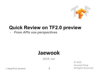 J. Kang Ph.D. presents
Quick Review on TF2.0 preview
- From APIs use perspectives
Jaewook
2019. Jan
1
© 2019
Jaewook Kang
All Rights Reserved
 