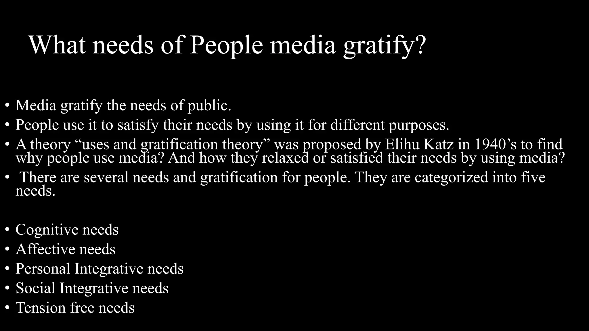 What needs of People media gratify?
• Media gratify the needs of public.
• People use it to satisfy their needs by using it for different purposes.
• A theory “uses and gratification theory” was proposed by Elihu Katz in 1940’s to find
why people use media? And how they relaxed or satisfied their needs by using media?
• There are several needs and gratification for people. They are categorized into five
needs.
• Cognitive needs
• Affective needs
• Personal Integrative needs
• Social Integrative needs
• Tension free needs
 