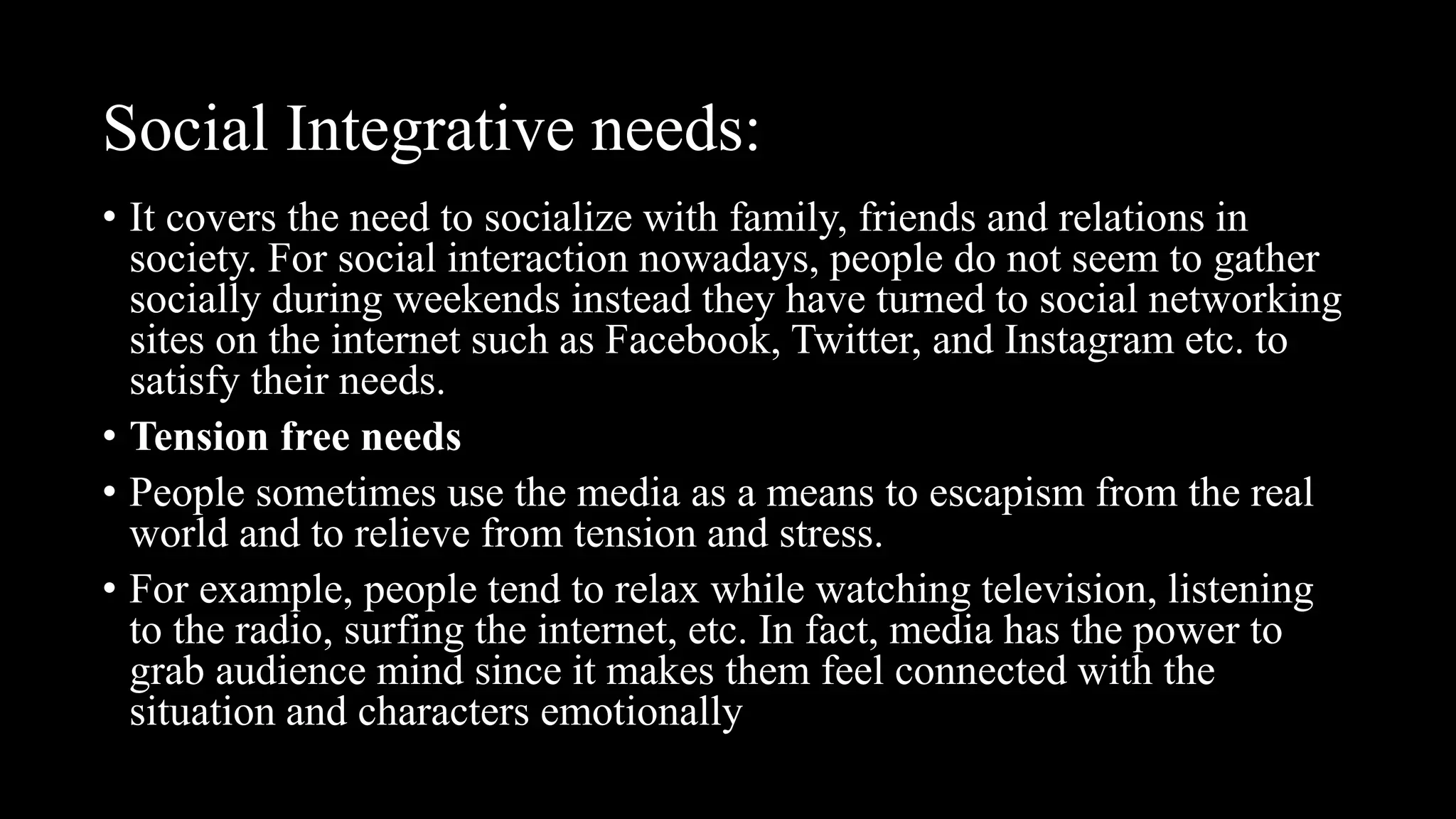 Social Integrative needs:
• It covers the need to socialize with family, friends and relations in
society. For social interaction nowadays, people do not seem to gather
socially during weekends instead they have turned to social networking
sites on the internet such as Facebook, Twitter, and Instagram etc. to
satisfy their needs.
• Tension free needs
• People sometimes use the media as a means to escapism from the real
world and to relieve from tension and stress.
• For example, people tend to relax while watching television, listening
to the radio, surfing the internet, etc. In fact, media has the power to
grab audience mind since it makes them feel connected with the
situation and characters emotionally
 