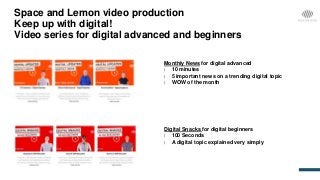 Space and Lemon video production
Keep up with digital!
Video series for digital advanced and beginners
Monthly News for digital advanced
| 10 minutes
| 5 important news on a trending digital topic
| WOW of the month
Digital Snacks for digital beginners
| 100 Seconds
| A digital topic explained very simply
 