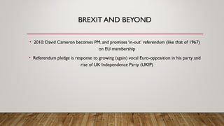 BREXIT AND BEYOND
• 2010: David Cameron becomes PM, and promises ‘in-out’ referendum (like that of 1967)
on EU membership
• Referendum pledge is response to growing (again) vocal Euro-opposition in his party and
rise of UK Independence Party (UKIP)
 