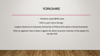 YORKSHIRE
• Yorkshire voted 58/42 Leave
Hull is a port city to Europe
Largest industries are education (University of Hull) and European-oriented businesses
Point: an apparent vote to leave is against the direct economic interests of the people of a
city like Hull.
 