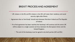 BREXIT PROCESS AND AGREEMENT
• UK citizens in the EU, and EU citizens in the UK, will retain their residency and social
security rights after Brexit.
• Agreement that no ‘hard body’ should exist between Northern Ireland andThe Republic
of Ireland.
• If no final agreement has been reached, this ‘backstop’ will continue and the entire UK
will be subject to a single customs territory between the (European) Union and the
United Kingdom.
• The end of this backstop must be agreed to by both parties (UK and EU)
 