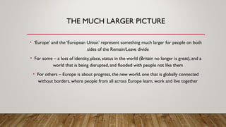 THE MUCH LARGER PICTURE
• ‘Europe’ and the ‘European Union’ represent something much larger for people on both
sides of the Remain/Leave divide
• For some – a loss of identity, place, status in the world (Britain no longer is great), and a
world that is being disrupted, and flooded with people not like them
• For others – Europe is about progress, the new world, one that is globally connected
without borders, where people from all across Europe learn, work and live together
 