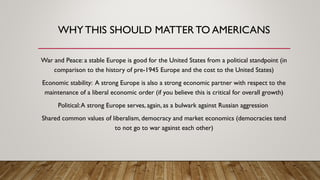 WHY THIS SHOULD MATTER TO AMERICANS
War and Peace: a stable Europe is good for the United States from a political standpoint (in
comparison to the history of pre-1945 Europe and the cost to the United States)
Economic stability: A strong Europe is also a strong economic partner with respect to the
maintenance of a liberal economic order (if you believe this is critical for overall growth)
Political:A strong Europe serves, again, as a bulwark against Russian aggression
Shared common values of liberalism, democracy and market economics (democracies tend
to not go to war against each other)
 
